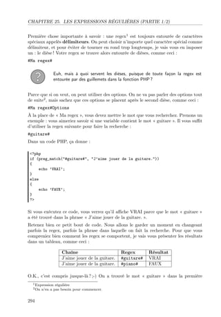 CHAPITRE 25. LES EXPRESSIONS RÉGULIÈRES (PARTIE 1/2)
Première chose importante à savoir : une regex1 est toujours entourée de caractères
spéciaux appelés délimiteurs. On peut choisir n’importe quel caractère spécial comme
délimiteur, et pour éviter de tourner en rond trop longtemps, je vais vous en imposer
un : le dièse ! Votre regex se trouve alors entourée de dièses, comme ceci :
#Ma regex#
Euh, mais à quoi servent les dièses, puisque de toute façon la regex est
entourée par des guillemets dans la fonction PHP ?
Parce que si on veut, on peut utiliser des options. On ne va pas parler des options tout
de suite2 , mais sachez que ces options se placent après le second dièse, comme ceci :
#Ma regex#Options
À la place de « Ma regex », vous devez mettre le mot que vous recherchez. Prenons un
exemple : vous aimeriez savoir si une variable contient le mot « guitare ». Il vous suﬃt
d’utiliser la regex suivante pour faire la recherche :
#guitare#
Dans un code PHP, ça donne :
<?php
if (preg_match("#guitare#", "J’aime jouer de la guitare."))
{
echo ’VRAI’;
}
else
{
echo ’FAUX’;
}
?>

Si vous exécutez ce code, vous verrez qu’il aﬃche VRAI parce que le mot « guitare »
a été trouvé dans la phrase « J’aime jouer de la guitare. ».
Retenez bien ce petit bout de code. Nous allons le garder un moment en changeant
parfois la regex, parfois la phrase dans laquelle on fait la recherche. Pour que vous
compreniez bien comment les regex se comportent, je vais vous présenter les résultats
dans un tableau, comme ceci :
Chaîne
J’aime jouer de la guitare.
J’aime jouer de la guitare.

Regex
#guitare#
#piano#

Résultat
VRAI
FAUX

O.K., c’est compris jusque-là ? ;-) On a trouvé le mot « guitare » dans la première
1 Expression
2 On

294

régulière
n’en a pas besoin pour commencer.

 