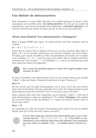 CHAPITRE 26. LES EXPRESSIONS RÉGULIÈRES (PARTIE 2/2)

Une histoire de métacaractères
Pour commencer, et avant d’aller plus loin, il me semble important de porter à votre
connaissance une nouvelle notion : les métacaractères. Ce n’est pas une insulte de
programmeur, mais un mot qui signiﬁe tout simplement « caractères spéciaux ». Ce
sont des caractères pas comme les autres qui ont un rôle ou un sens particulier.

Alerte mon Général ! Les métacaractères s’échappent !
Dans le langage PCRE (des regex), les métacaractères qu’il faut connaître sont les
suivants :
#! ^ $ ( ) [ ] { }? + * .  |
Il faut bien les retenir. Pour la plupart d’entre eux, vous les connaissez déjà. Ainsi, le
dollar « $ » est un caractère spécial parce qu’il permet d’indiquer une ﬁn de chaîne.
De même pour l’accent circonﬂexe, le dièse, les parenthèses, les crochets, les accolades
et les symboles « ? + * » : nous les avons tous utilisés dans le chapitre précédent,
souvenez-vous. Pour le point « . » et l’antislash «  », vous ne les connaissez pas mais
vous n’allez pas tarder à les apprendre.
Bon, ce sont des caractères spéciaux et chacun d’eux signiﬁe quelque chose
de précis. Et alors ?
Et alors, le problème vous tombe dessus le jour où vous voulez chercher par exemple
« Quoi ? » dans une chaîne. Comment écririez-vous la regex ? Comme ça ?
#Quoi ?#
Eh non, surtout pas ! Le point d’interrogation, vous le savez, sert à dire que la lettre
juste avant est facultative (elle peut apparaître 0 ou 1 fois). Ici, l’espace devant le point
d’interrogation serait donc facultatif, mais ce n’est pas ce qu’on veut faire !
Alors, comment faire pour faire comprendre qu’on recherche « Quoi ? » alors que le
point d’interrogation a déjà une signiﬁcation ? Il va falloir l’échapper. Cela signiﬁe
que vous devez placer en fait un antislash «  » devant un caractère spécial. Ainsi, la
bonne regex serait :
#Quoi  ?#
Ici, l’antislash sert à dire que le point d’interrogation juste après n’est pas un symbole
spécial, mais bel et bien une lettre comme une autre !
C’est la même chose pour tous les autres métacaractères que je vous ai montrés plus haut (# ! ^ $ ( ) [ ] { } ? + * . ) : il faut mettre un antislash devant si vous voulez les utiliser dans votre recherche. Vous remarquerez
que pour utiliser un antislash il faut. . . un antislash devant ! Comme ceci :
.
304

 