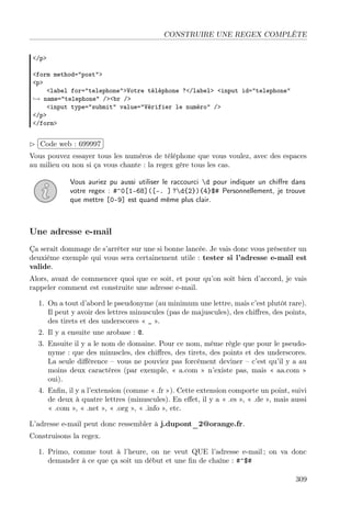 CONSTRUIRE UNE REGEX COMPLÈTE
</p>
<form method="post">
<p>
<label for="telephone">Votre téléphone ?</label> <input id="telephone"
→ name="telephone" /><br />
<input type="submit" value="Vérifier le numéro" />
</p>
</form>

£
 
Code web : 699997 ¡
¢
Vous pouvez essayer tous les numéros de téléphone que vous voulez, avec des espaces
au milieu ou non si ça vous chante : la regex gère tous les cas.
Vous auriez pu aussi utiliser le raccourci d pour indiquer un chiﬀre dans
votre regex : #^0[1-68]([-. ] ?d{2}){4}$# Personnellement, je trouve
que mettre [0-9] est quand même plus clair.

Une adresse e-mail
Ça serait dommage de s’arrêter sur une si bonne lancée. Je vais donc vous présenter un
deuxième exemple qui vous sera certainement utile : tester si l’adresse e-mail est
valide.
Alors, avant de commencer quoi que ce soit, et pour qu’on soit bien d’accord, je vais
rappeler comment est construite une adresse e-mail.
1. On a tout d’abord le pseudonyme (au minimum une lettre, mais c’est plutôt rare).
Il peut y avoir des lettres minuscules (pas de majuscules), des chiﬀres, des points,
des tirets et des underscores « _ ».
2. Il y a ensuite une arobase : @.
3. Ensuite il y a le nom de domaine. Pour ce nom, même règle que pour le pseudonyme : que des minuscles, des chiﬀres, des tirets, des points et des underscores.
La seule diﬀérence – vous ne pouviez pas forcément deviner – c’est qu’il y a au
moins deux caractères (par exemple, « a.com » n’existe pas, mais « aa.com »
oui).
4. Enﬁn, il y a l’extension (comme « .fr »). Cette extension comporte un point, suivi
de deux à quatre lettres (minuscules). En eﬀet, il y a « .es », « .de », mais aussi
« .com », « .net », « .org », « .info », etc.
L’adresse e-mail peut donc ressembler à j.dupont_2@orange.fr.
Construisons la regex.
1. Primo, comme tout à l’heure, on ne veut QUE l’adresse e-mail ; on va donc
demander à ce que ça soit un début et une ﬁn de chaîne : #^$#
309

 