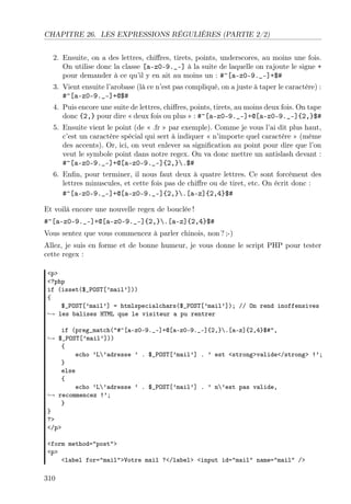 CHAPITRE 26. LES EXPRESSIONS RÉGULIÈRES (PARTIE 2/2)
2. Ensuite, on a des lettres, chiﬀres, tirets, points, underscores, au moins une fois.
On utilise donc la classe [a-z0-9._-] à la suite de laquelle on rajoute le signe +
pour demander à ce qu’il y en ait au moins un : #^[a-z0-9._-]+$#
3. Vient ensuite l’arobase (là ce n’est pas compliqué, on a juste à taper le caractère) :
#^[a-z0-9._-]+@$#
4. Puis encore une suite de lettres, chiﬀres, points, tirets, au moins deux fois. On tape
donc {2,} pour dire « deux fois ou plus » : #^[a-z0-9._-]+@[a-z0-9._-]{2,}$#
5. Ensuite vient le point (de « .fr » par exemple). Comme je vous l’ai dit plus haut,
c’est un caractère spécial qui sert à indiquer « n’importe quel caractère » (même
des accents). Or, ici, on veut enlever sa signiﬁcation au point pour dire que l’on
veut le symbole point dans notre regex. On va donc mettre un antislash devant :
#^[a-z0-9._-]+@[a-z0-9._-]{2,}.$#
6. Enﬁn, pour terminer, il nous faut deux à quatre lettres. Ce sont forcément des
lettres minuscules, et cette fois pas de chiﬀre ou de tiret, etc. On écrit donc :
#^[a-z0-9._-]+@[a-z0-9._-]{2,}.[a-z]{2,4}$#
Et voilà encore une nouvelle regex de bouclée !
#^[a-z0-9._-]+@[a-z0-9._-]{2,}.[a-z]{2,4}$#
Vous sentez que vous commencez à parler chinois, non ? ;-)
Allez, je suis en forme et de bonne humeur, je vous donne le script PHP pour tester
cette regex :
<p>
<?php
if (isset($_POST[’mail’]))
{
$_POST[’mail’] = htmlspecialchars($_POST[’mail’]); // On rend inoffensives
→ les balises HTML que le visiteur a pu rentrer
if (preg_match("#^[a-z0-9._-]+@[a-z0-9._-]{2,}.[a-z]{2,4}$#",
→ $_POST[’mail’]))
{
echo ’L’adresse ’ . $_POST[’mail’] . ’ est <strong>valide</strong> !’;
}
else
{
echo ’L’adresse ’ . $_POST[’mail’] . ’ n’est pas valide,
→ recommencez !’;
}
}
?>
</p>
<form method="post">
<p>
<label for="mail">Votre mail ?</label> <input id="mail" name="mail" />

310

 