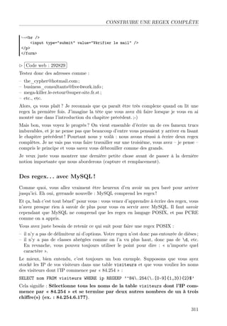 CONSTRUIRE UNE REGEX COMPLÈTE
→<br />
<input type="submit" value="Vérifier le mail" />
</p>
</form>

£
 
¢Code web : 292829 ¡
Testez donc des adresses comme :
–
–
–
–

the_cypher@hotmail.com ;
business_consultants@free4work.info ;
mega-killer.le-retour@super-site.fr.st ;
etc., etc.

Alors, ça vous plaît ? Je reconnais que ça paraît être très complexe quand on lit une
regex la première fois. J’imagine la tête que vous avez dû faire lorsque je vous en ai
montré une dans l’introduction du chapitre précédent. ;-)
Mais bon, vous voyez le progrès ? On vient ensemble d’écrire un de ces fameux trucs
imbuvables, et je ne pense pas que beaucoup d’entre vous pensaient y arriver en lisant
le chapitre précédent ! Pourtant nous y voilà : nous avons réussi à écrire deux regex
complètes. Je ne vais pas vous faire travailler sur une troisième, vous avez – je pense –
compris le principe et vous savez vous débrouiller comme des grands.
Je veux juste vous montrer une dernière petite chose avant de passer à la dernière
notion importante que nous aborderons (capture et remplacement).

Des regex. . . avec MySQL !
Comme quoi, vous allez vraiment être heureux d’en avoir un peu bavé pour arriver
jusqu’ici. Eh oui, grrrande nouvelle : MySQL comprend les regex !
Et ça, bah c’est tout bénef’ pour vous : vous venez d’apprendre à écrire des regex, vous
n’avez presque rien à savoir de plus pour vous en servir avec MySQL. Il faut savoir
cependant que MySQL ne comprend que les regex en langage POSIX, et pas PCRE
comme on a appris.
Vous avez juste besoin de retenir ce qui suit pour faire une regex POSIX :
– il n’y a pas de délimiteur ni d’options. Votre regex n’est donc pas entourée de dièses ;
– il n’y a pas de classes abrégées comme on l’a vu plus haut, donc pas de d, etc.
En revanche, vous pouvez toujours utiliser le point pour dire : « n’importe quel
caractère ».
Le mieux, bien entendu, c’est toujours un bon exemple. Supposons que vous ayez
stocké les IP de vos visiteurs dans une table visiteurs et que vous vouliez les noms
des visiteurs dont l’IP commence par « 84.254 » :
SELECT nom FROM visiteurs WHERE ip REGEXP ’^84.254(.[0-9]{1,3}){2}$’
Cela signiﬁe : Sélectionne tous les noms de la table visiteurs dont l’IP commence par « 84.254 » et se termine par deux autres nombres de un à trois
chiﬀre(s) (ex. : 84.254.6.177).
311

 