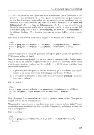 CAPTURE ET REMPLACEMENT
– U : le U majuscule est une option que vous ne connaissez pas et qui signiﬁe « Ungreedy » (« pas gourmand »). Je vous passe les explications un peu complexes
sur son fonctionnement, mais sachez que, grosso modo, ça ne marcherait pas correctement s’il y avait plusieurs [b] dans votre texte. Exemple : « Ce texte est
[b]important[/b], il faut me [b]comprendre[/b] ! » . . . sans activer l’option
Ungreedy, la regex aurait voulu mettre en gras tout ce qu’il y a entre le premier [b]
et le dernier [/b] (c’est-à-dire « important[/b], il faut me [b]comprendre »).
En utilisant l’option « U », la regex s’arrêtera au premier [/b], et c’est ce qu’on
veut.
Voici donc le code correct pour mettre en gras et en italique avec le bbCode :
<?php
$texte = preg_replace(’#[b](.+)[/b]#isU’, ’<strong>$1</strong>’, $texte);
$texte = preg_replace(’#[i](.+)[/i]#isU’, ’<em>$1</em>’, $texte);
?>

Comme vous pouvez le voir, c’est quasiment pareil pour [b] et [i] (à part que la balise
HTML qu’on utilise est <em>).
Donc, si vous avez suivi jusqu’ici, ça ne doit pas trop vous surprendre. Passons maintenant à un cas un peu plus complexe : celui de la balise [color=truc]. On va laisser
le choix entre plusieurs couleurs avec le symbole « | » (OU), et on va utiliser deux
parenthèses capturantes :
1. la première pour récupérer le nom de la couleur qui a été choisie (en anglais,
comme ça on n’aura pas besoin de le changer pour le code HTML) ;
2. la seconde pour récupérer le texte entre [color=truc] et [/color] (pareil que
pour gras et italique).
Voici le résultat :
<?php
$texte = preg_replace(’#[color=(red|green|blue|yellow|purple|olive)](.+)
→[/col or]#isU’, ’<span style="color:$1">$2</span>’, $texte);
?>

Ainsi, si on tape [color=blue]texte[/color], ça écrira texte en bleu. Vous pouvez
essayer avec les autres couleurs aussi !
Allez, dernière étape, et après je vous laisse essayer. Je veux que les liens http:// soient
automatiquement transformés en liens cliquables. Essayez d’écrire la regex, vous en êtes
tout à fait capables !
Voici la solution :
<?php
$texte = preg_replace(’#http://[a-z0-9._/-]+#i’, ’<a href="$0">$0</a>’,
→ $texte);
?>

315

 