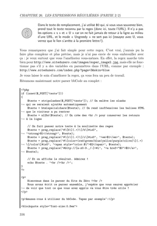 CHAPITRE 26. LES EXPRESSIONS RÉGULIÈRES (PARTIE 2/2)
Dans le texte de remplacement, j’ai utilisé $0 qui, si vous vous souvenez bien,
prend tout le texte reconnu par la regex (donc ici, toute l’URL). Il n’y a pas
les options « s » et « U » car on ne fait jamais de retour à la ligne au milieu
d’une URL, et le mode « Ungreedy » ne sert pas ici (essayez avec U, vous
verrez que le lien s’arrête à la première lettre !).
Vous remarquerez que j’ai fait simple pour cette regex. C’est vrai, j’aurais pu la
faire plus complexe et plus précise, mais je n’ai pas envie de vous embrouiller avec
ça : je veux surtout que vous l’amélioriez vous-mêmes. En eﬀet, la regex marche très
bien pour http://www.siteduzero.com/images/super_image2.jpg, mais elle ne fonctionne pas s’il y a des variables en paramètres dans l’URL, comme par exemple :
http://www.siteduzero.com/index.php ?page=3&skin=blue
Je vous laisse le soin d’améliorer la regex, ça vous fera un peu de travail.
Résumons maintenant notre parser bbCode au complet :
<?php
if (isset($_POST[’texte’]))
{
$texte = stripslashes($_POST[’texte’]); // On enlève les slashs
→ qui se seraient ajoutés automatiquement
$texte = htmlspecialchars($texte); // On rend inoffensives les balises HTML
→ que le visiteur a pu rentrer
$texte = nl2br($texte); // On crée des <br /> pour conserver les retours
→ à la ligne
// On fait passer notre texte à la moulinette des regex
$texte = preg_replace(’#[b](.+)[/b]#isU’,
→ ’<strong>$1</strong>’, $texte);
$texte = preg_replace(’#[i](.+)[/i]#isU’, ’<em>$1</em>’, $texte);
$texte = preg_replace(’#[color=(red|green|blue|yellow|purple|olive)](.+)
→ [/color]#isU’, ’<span style="color:$1">$2</span>’, $texte);
$texte = preg_replace(’#http://[a-z0-9._/-]+#i’, ’<a href="$0">$0</a>’,
→ $texte);

}
?>

// Et on affiche le résultat. Admirez !
echo $texte . ’<br /><hr />’;

<p>

Bienvenue dans le parser du Site du Zéro !<br />
Nous avons écrit ce parser ensemble, j’espère que vous saurez apprécier
→ de voir que tout ce que vous avez appris va vous être très utile !
</p>
<p>Amusez-vous à utiliser du bbCode. Tapez par exemple~:</p>
<blockquote style="font-size:0.8em">

316

 