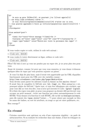 CAPTURE ET REMPLACEMENT
<p>

Je suis un gros [b]Zéro[/b], et pourtant j’ai [i]tout appris[/i]
→ sur http://www.siteduzero.com<br />
Je vous [b][color=green]recommande[/color][/b] d’aller sur ce site,
→ vous pourrez apprendre à faire ça [i][color=purple]vous aussi[/color][/i] !
</p>
</blockquote>
<form method="post">
<p>
<label for="texte">Votre message ?</label><br />
<textarea id="texte" name="texte" cols="50" rows="8"></textarea><br />
<input type="submit" value="Montre-moi toute la puissance des regex" />
</p>
</form>

Si vous voulez copier ce code, utilisez le code web suivant :
£
 
¢Code web : 564128 ¡
Si vous voulez le tester directement en ligne, utilisez ce code web :
£
 
¢Code web : 934745 ¡
Pﬁou ! Eh bah si avec ça vous me pondez pas un super site, je ne peux plus rien pour
vous.
Avant de terminer, comme j’ai peur que vous vous ennuyiez, je vous donne ci-dessous
quelques idées de regex que vous pourriez rajouter au parser.
– Je vous l’ai déjà dit plus haut, mais il serait très appréciable que les URL cliquables
fonctionnent aussi pour des URL avec des variables comme :
http://www.siteduzero.com/index.php ?page=3&skin=blue.
– Vous devriez aussi parser les adresses e-mail en faisant un lien mailto: dessus !
– Il serait bien de compléter le bbCode avec [u], [img], etc. Mais puisqu’on y est,
pourquoi refaire du bbCode ? Après tout, si vous êtes allergiques aux crochets, que
pour vous [b] ne veut rien dire, vous n’avez qu’à inventer le code : {gras} {/gras}.
– Et si faire des regex vous plaît, je peux vous proposer un dernier déﬁ qui devrait vous
occuper un petit moment : écrire une fonction qui colore automatiquement le code
HTML ! Vous donnez à la fonction le code HTML, elle en fait un htmlspecialchars,
puis elle rajoute des <span style="color:..."> pour colorer par exemple en bleu
les noms des balises, en vert les attributs, en rouge ce qui est entre guillemets, etc.
Bon courage !4

En résumé
– Certains caractères sont spéciaux au sein d’une expression régulière : on parle de
métacaractères. Si on souhaite les rechercher dans une chaîne, il faut les échapper en
4 Vous

en aurez besoin !

317

 