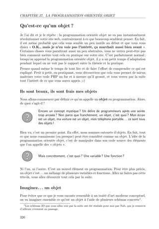 CHAPITRE 27. LA PROGRAMMATION ORIENTÉE OBJET

Qu’est-ce qu’un objet ?
Je l’ai dit et je le répète : la programmation orientée objet ne va pas instantanément
révolutionner votre site web, contrairement à ce que beaucoup semblent penser. En fait,
il est même probable que cela vous semble un peu inutile au début et que vous vous
disiez « O.K., mais je n’en vois pas l’intérêt, ça marchait aussi bien avant ».
Certaines choses vous paraîtront aussi un peu abstraites, vous ne verrez peut-être pas
bien comment mettre tout cela en pratique sur votre site. C’est parfaitement normal ;
lorsqu’on apprend la programmation orientée objet, il y a un petit temps d’adaptation
pendant lequel on ne voit pas le rapport entre la théorie et la pratique.
Prenez quand même le temps de tout lire et de faire l’eﬀort de comprendre ce qui est
expliqué. Petit à petit, en pratiquant, vous découvrirez que cela vous permet de mieux
maîtriser votre code PHP au fur et à mesure qu’il grossit, et vous verrez par la suite
tout l’intérêt de ce que vous aurez appris. ;-)

Ils sont beaux, ils sont frais mes objets
Nous allons commencer par déﬁnir ce qu’on appelle un objet en programmation. Alors,
de quoi s’agit-il ?
Encore un concept mystique ? Un délire de programmeurs après une soirée
trop arrosée ? Non parce que franchement, un objet, c’est quoi ? Mon écran
est un objet, ma voiture est un objet, mon téléphone portable. . . ce sont tous
des objets !
Bien vu, c’est un premier point. En eﬀet, nous sommes entourés d’objets. En fait, tout
ce que nous connaissons (ou presque) peut être considéré comme un objet. L’idée de la
programmation orientée objet, c’est de manipuler dans son code source des éléments
que l’on appelle des « objets ».
Mais concrètement, c’est quoi ? Une variable ? Une fonction ?

Ni l’un, ni l’autre. C’est un nouvel élément en programmation. Pour être plus précis,
un objet c’est. . . un mélange de plusieurs variables et fonctions. Allez ne faites pas cette
tête-là, vous allez découvrir tout cela par la suite.

Imaginez. . . un objet
Pour éviter que ce que je vous raconte ressemble à un traité d’art moderne conceptuel,
on va imaginer ensemble ce qu’est un objet à l’aide de plusieurs schémas concrets1 .
1 Les schémas 3D que vous allez voir par la suite ont été réalisés pour moi par Nab, que je remercie
d’ailleurs vivement au passage.

320

 