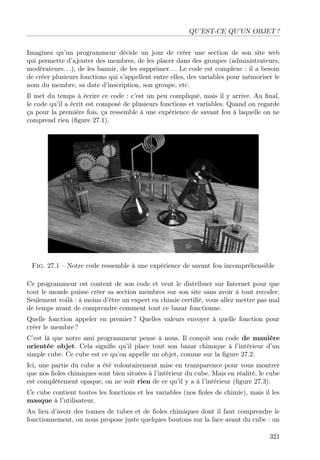 QU’EST-CE QU’UN OBJET ?
Imaginez qu’un programmeur décide un jour de créer une section de son site web
qui permette d’ajouter des membres, de les placer dans des groupes (administrateurs,
modérateurs. . .), de les bannir, de les supprimer. . . Le code est complexe : il a besoin
de créer plusieurs fonctions qui s’appellent entre elles, des variables pour mémoriser le
nom du membre, sa date d’inscription, son groupe, etc.
Il met du temps à écrire ce code : c’est un peu compliqué, mais il y arrive. Au ﬁnal,
le code qu’il a écrit est composé de plusieurs fonctions et variables. Quand on regarde
ça pour la première fois, ça ressemble à une expérience de savant fou à laquelle on ne
comprend rien (ﬁgure 27.1).

Fig. 27.1 – Notre code ressemble à une expérience de savant fou incompréhensible
Ce programmeur est content de son code et veut le distribuer sur Internet pour que
tout le monde puisse créer sa section membres sur son site sans avoir à tout recoder.
Seulement voilà : à moins d’être un expert en chimie certiﬁé, vous allez mettre pas mal
de temps avant de comprendre comment tout ce bazar fonctionne.
Quelle fonction appeler en premier ? Quelles valeurs envoyer à quelle fonction pour
créer le membre ?
C’est là que notre ami programmeur pense à nous. Il conçoit son code de manière
orientée objet. Cela signiﬁe qu’il place tout son bazar chimique à l’intérieur d’un
simple cube. Ce cube est ce qu’on appelle un objet, comme sur la ﬁgure 27.2.
Ici, une partie du cube a été volontairement mise en transparence pour vous montrer
que nos ﬁoles chimiques sont bien situées à l’intérieur du cube. Mais en réalité, le cube
est complètement opaque, on ne voit rien de ce qu’il y a à l’intérieur (ﬁgure 27.3).
Ce cube contient toutes les fonctions et les variables (nos ﬁoles de chimie), mais il les
masque à l’utilisateur.
Au lieu d’avoir des tonnes de tubes et de ﬁoles chimiques dont il faut comprendre le
fonctionnement, on nous propose juste quelques boutons sur la face avant du cube : un
321

 