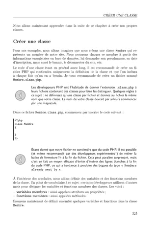 CRÉER UNE CLASSE
Nous allons maintenant apprendre dans la suite de ce chapitre à créer nos propres
classes.

Créer une classe
Pour nos exemples, nous allons imaginer que nous créons une classe Membre qui représente un membre de notre site. Nous pourrons charger ce membre à partir des
informations enregistrées en base de données, lui demander son pseudonyme, sa date
d’inscription, mais aussi le bannir, le déconnecter du site, etc.
Le code d’une classe étant en général assez long, il est recommandé de créer un ﬁchier PHP qui contiendra uniquement la déﬁnition de la classe et que l’on inclura
à chaque fois qu’on en a besoin. Je vous recommande de créer un ﬁchier nommé
Membre.class.php.
Les développeurs PHP ont l’habitude de donner l’extension .class.php à
leurs ﬁchiers contenant des classes pour bien les distinguer. Quelques règles à
ce sujet : ne déﬁnissez qu’une classe par ﬁchier et donnez au ﬁchier le même
nom que votre classe. Le nom de votre classe devrait par ailleurs commencer
par une majuscule.
Dans ce ﬁchier Membre.class.php, commencez par inscrire le code suivant :
<?php
class Membre
{
}
?>

Étant donné que notre ﬁchier ne contiendra que du code PHP, il est possible
(et même recommandé par des développeurs expérimentés !) de retirer la
balise de fermeture ?> à la ﬁn du ﬁchier. Cela peut paraître surprenant, mais
c’est en fait un moyen eﬃcace d’éviter d’insérer des lignes blanches à la ﬁn
du code PHP, ce qui a tendance à produire des bogues du type « Headers
already sent by ».
À l’intérieur des accolades, nous allons déﬁnir des variables et des fonctions membres
de la classe. Un point de vocabulaire à ce sujet : certains développeurs utilisent d’autres
mots pour désigner les variables et fonctions membres des classes. Les voici :
– variables membres : aussi appelées attributs ou propriétés ;
– fonctions membres : aussi appelées méthodes.
Essayons maintenant de déﬁnir ensemble quelques variables et fonctions dans la classe
Membre.
325

 