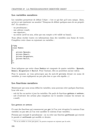 CHAPITRE 27. LA PROGRAMMATION ORIENTÉE OBJET

Les variables membres
Les variables permettent de déﬁnir l’objet : c’est ce qui fait qu’il sera unique. Alors,
qu’est-ce qui représente un membre ? Essayons de déﬁnir quelques-unes de ses propriétés2 . Un membre a :
–
–
–
–

un pseudonyme ;
une adresse e-mail ;
une signature ;
un statut (actif ou non, selon que son compte a été validé ou banni).

Nous allons stocker toutes ces informations dans des variables sous forme de texte.
Complétez votre classe en rajoutant ces variables :
<?php
class Membre
{
private $pseudo;
private $email;
private $signature;
private $actif;
}
?>

Nous indiquons que notre classe Membre est composée de quatre variables : $pseudo,
$email, $signature et $actif. Pour l’instant, elles ne possèdent aucune valeur.
Pour le moment, ne vous préoccupez pas du mot-clé private devant ces noms de
variables, je vous expliquerai un peu plus loin ce que cela signiﬁe. ;-)

Les fonctions membres
Maintenant que nous avons déﬁni les variables, nous pouvons créer quelques fonctions.
Leur rôle sera :
– soit de lire ou mettre à jour les variables. On parle de fonctions getters et setters ;
– soit d’exécuter des actions plus complexes sur le membre (comme lui envoyer un
e-mail).

Les getters et setters
Ce sont des fonctions qui commencent par get (si l’on veut récupérer le contenu d’une
variable) ou par set (si l’on veut modiﬁer le contenu d’une variable).
Prenons par exemple le pseudonyme : on va créer une fonction getPseudo qui renvoie
le pseudo et setPseudo qui modiﬁe ce dernier.
2 Si

326

on en oublie ce n’est pas grave, on pourra toujours en rajouter par la suite.

 