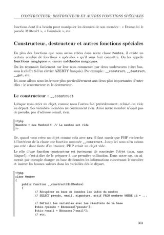 CONSTRUCTEUR, DESTRUCTEUR ET AUTRES FONCTIONS SPÉCIALES
fonctions dont il a besoin pour manipuler les données de son membre : « Donne-lui le
pseudo M@teo21 », « Bannis-le », etc.

Constructeur, destructeur et autres fonctions spéciales
En plus des fonctions que nous avons créées dans notre classe Membre, il existe un
certain nombre de fonctions « spéciales » qu’il vous faut connaître. On les appelle
fonctions magiques ou encore méthodes magiques.
On les reconnaît facilement car leur nom commence par deux underscores (tiret bas,
sous le chiﬀre 8 d’un clavier AZERTY français). Par exemple : __construct, __destruct,
__get, etc.
Ici, nous allons nous intéresser plus particulièrement aux deux plus importantes d’entre
elles : le constructeur et le destructeur.

Le constructeur : __construct
Lorsque vous créez un objet, comme nous l’avons fait précédemment, celui-ci est vide
au départ. Ses variables membres ne contiennent rien. Ainsi notre membre n’avait pas
de pseudo, pas d’adresse e-mail, rien.
<?php
$membre = new Membre(); // Le membre est vide
?>

Or, quand vous créez un objet comme cela avec new, il faut savoir que PHP recherche
à l’intérieur de la classe une fonction nommée __construct. Jusqu’ici nous n’en avions
pas créé : donc faute d’en trouver, PHP créait un objet vide.
Le rôle d’une fonction constructeur est justement de construire l’objet (non, sans
blague !), c’est-à-dire de le préparer à une première utilisation. Dans notre cas, on aimerait par exemple charger en base de données les informations concernant le membre
et insérer les bonnes valeurs dans les variables dès le départ.
<?php
class Membre
{
public function __construct($idMembre)
{
// Récupérer en base de données les infos du membre
// SELECT pseudo, email, signature, actif FROM membres WHERE id = ...
// Définir les variables avec les résultats de la base
$this->pseudo = $donnees[’pseudo’];
$this->email = $donnees[’email’];
// etc.

331

 