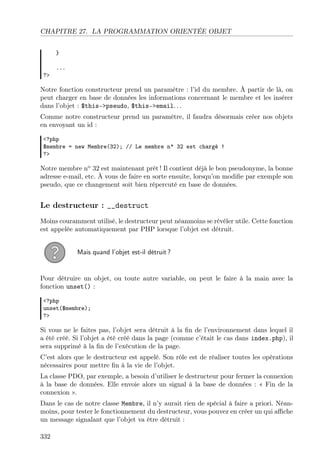 CHAPITRE 27. LA PROGRAMMATION ORIENTÉE OBJET
}
?>

...

Notre fonction constructeur prend un paramètre : l’id du membre. À partir de là, on
peut charger en base de données les informations concernant le membre et les insérer
dans l’objet : $this->pseudo, $this->email. . .
Comme notre constructeur prend un paramètre, il faudra désormais créer nos objets
en envoyant un id :
<?php
$membre = new Membre(32); // Le membre n° 32 est chargé !
?>

Notre membre no 32 est maintenant prêt ! Il contient déjà le bon pseudonyme, la bonne
adresse e-mail, etc. À vous de faire en sorte ensuite, lorsqu’on modiﬁe par exemple son
pseudo, que ce changement soit bien répercuté en base de données.

Le destructeur : __destruct
Moins couramment utilisé, le destructeur peut néanmoins se révéler utile. Cette fonction
est appelée automatiquement par PHP lorsque l’objet est détruit.
Mais quand l’objet est-il détruit ?

Pour détruire un objet, ou toute autre variable, on peut le faire à la main avec la
fonction unset() :
<?php
unset($membre);
?>

Si vous ne le faites pas, l’objet sera détruit à la ﬁn de l’environnement dans lequel il
a été créé. Si l’objet a été créé dans la page (comme c’était le cas dans index.php), il
sera supprimé à la ﬁn de l’exécution de la page.
C’est alors que le destructeur est appelé. Son rôle est de réaliser toutes les opérations
nécessaires pour mettre ﬁn à la vie de l’objet.
La classe PDO, par exemple, a besoin d’utiliser le destructeur pour fermer la connexion
à la base de données. Elle envoie alors un signal à la base de données : « Fin de la
connexion ».
Dans le cas de notre classe Membre, il n’y aurait rien de spécial à faire a priori. Néanmoins, pour tester le fonctionnement du destructeur, vous pouvez en créer un qui aﬃche
un message signalant que l’objet va être détruit :
332

 