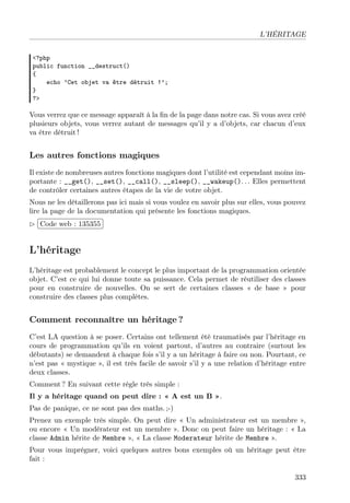L’HÉRITAGE
<?php
public function __destruct()
{
echo ’Cet objet va être détruit !’;
}
?>

Vous verrez que ce message apparaît à la ﬁn de la page dans notre cas. Si vous avez créé
plusieurs objets, vous verrez autant de messages qu’il y a d’objets, car chacun d’eux
va être détruit !

Les autres fonctions magiques
Il existe de nombreuses autres fonctions magiques dont l’utilité est cependant moins importante : __get(), __set(), __call(), __sleep(), __wakeup(). . . Elles permettent
de contrôler certaines autres étapes de la vie de votre objet.
Nous ne les détaillerons pas ici mais si vous voulez en savoir plus sur elles, vous pouvez
lire la page de la documentation qui présente les fonctions magiques.
£
 
¢Code web : 135355 ¡

L’héritage
L’héritage est probablement le concept le plus important de la programmation orientée
objet. C’est ce qui lui donne toute sa puissance. Cela permet de réutiliser des classes
pour en construire de nouvelles. On se sert de certaines classes « de base » pour
construire des classes plus complètes.

Comment reconnaître un héritage ?
C’est LA question à se poser. Certains ont tellement été traumatisés par l’héritage en
cours de programmation qu’ils en voient partout, d’autres au contraire (surtout les
débutants) se demandent à chaque fois s’il y a un héritage à faire ou non. Pourtant, ce
n’est pas « mystique », il est très facile de savoir s’il y a une relation d’héritage entre
deux classes.
Comment ? En suivant cette règle très simple :
Il y a héritage quand on peut dire : « A est un B ».
Pas de panique, ce ne sont pas des maths. ;-)
Prenez un exemple très simple. On peut dire « Un administrateur est un membre »,
ou encore « Un modérateur est un membre ». Donc on peut faire un héritage : « La
classe Admin hérite de Membre », « La classe Moderateur hérite de Membre ».
Pour vous imprégner, voici quelques autres bons exemples où un héritage peut être
fait :
333

 