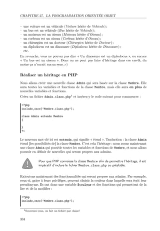 CHAPITRE 27. LA PROGRAMMATION ORIENTÉE OBJET
–
–
–
–
–
–
–

une voiture est un véhicule (Voiture hérite de Vehicule) ;
un bus est un véhicule (Bus hérite de Vehicule) ;
un moineau est un oiseau (Moineau hérite d’Oiseau) ;
un corbeau est un oiseau (Corbeau hérite d’Oiseau) ;
un chirurgien est un docteur (Chirurgien hérite de Docteur ) ;
un diplodocus est un dinosaure (Diplodocus hérite de Dinosaure) ;
etc.

En revanche, vous ne pouvez pas dire « Un dinosaure est un diplodocus », ou encore
« Un bus est un oiseau ». Donc on ne peut pas faire d’héritage dans ces cas-là, du
moins ça n’aurait aucun sens. ;-)

Réaliser un héritage en PHP
Nous allons créer une nouvelle classe Admin qui sera basée sur la classe Membre. Elle
aura toutes les variables et fonctions de la classe Membre, mais elle aura en plus de
nouvelles variables et fonctions.
Créez un ﬁchier Admin.class.php4 et insérez-y le code suivant pour commencer :
<?php
include_once(’Membre.class.php’);
class Admin extends Membre
{
}
?>

Le nouveau mot-clé ici est extends, qui signiﬁe « étend ». Traduction : la classe Admin
étend [les possibilités de] la classe Membre. C’est cela l’héritage : nous avons maintenant
une classe Admin qui possède toutes les variables et fonctions de Membre, et nous allons
pouvoir en déﬁnir de nouvelles qui seront propres aux admins.
Pour que PHP connaisse la classe Membre aﬁn de permettre l’héritage, il est
impératif d’inclure le ﬁchier Membre.class.php au préalable.
Rajoutons maintenant des fonctionnalités qui seront propres aux admins. Par exemple,
ceux-ci, grâce à leurs privilèges, peuvent choisir la couleur dans laquelle sera écrit leur
pseudonyme. Ils ont donc une variable $couleur et des fonctions qui permettent de la
lire et de la modiﬁer :
<?php
include_once(’Membre.class.php’);
4 Souvenez-vous,

334

on fait un ﬁchier par classe !

 
