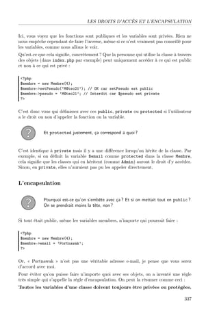 LES DROITS D’ACCÈS ET L’ENCAPSULATION
Ici, vous voyez que les fonctions sont publiques et les variables sont privées. Rien ne
nous empêche cependant de faire l’inverse, même si ce n’est vraiment pas conseillé pour
les variables, comme nous allons le voir.
Qu’est-ce que cela signiﬁe, concrètement ? Que la personne qui utilise la classe à travers
des objets (dans index.php par exemple) peut uniquement accéder à ce qui est public
et non à ce qui est privé :
<?php
$membre = new Membre(4);
$membre->setPseudo(’M@teo21’); // OK car setPseudo est public
$membre->pseudo = ’M@teo21’; // Interdit car $pseudo est private
?>

C’est donc vous qui déﬁnissez avec ces public, private ou protected si l’utilisateur
a le droit ou non d’appeler la fonction ou la variable.
Et protected justement, ça correspond à quoi ?

C’est identique à private mais il y a une diﬀérence lorsqu’on hérite de la classe. Par
exemple, si on déﬁnit la variable $email comme protected dans la classe Membre,
cela signiﬁe que les classes qui en héritent (comme Admin) auront le droit d’y accéder.
Sinon, en private, elles n’auraient pas pu les appeler directement.

L’encapsulation
Pourquoi est-ce qu’on s’embête avec ça ? Et si on mettait tout en public ?
On se prendrait moins la tête, non ?
Si tout était public, même les variables membres, n’importe qui pourrait faire :
<?php
$membre = new Membre(4);
$membre->email = ’Portnawak’;
?>

Or, « Portnawak » n’est pas une véritable adresse e-mail, je pense que vous serez
d’accord avec moi.
Pour éviter qu’on puisse faire n’importe quoi avec ses objets, on a inventé une règle
très simple qui s’appelle la règle d’encapsulation. On peut la résumer comme ceci :
Toutes les variables d’une classe doivent toujours être privées ou protégées.
337

 