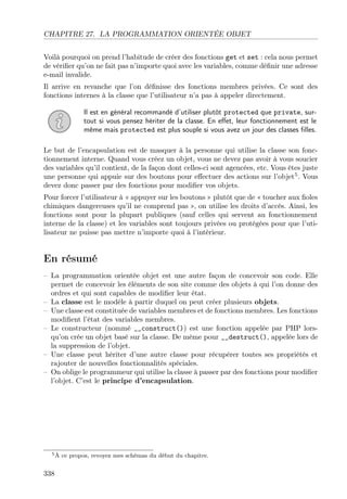 CHAPITRE 27. LA PROGRAMMATION ORIENTÉE OBJET
Voilà pourquoi on prend l’habitude de créer des fonctions get et set : cela nous permet
de vériﬁer qu’on ne fait pas n’importe quoi avec les variables, comme déﬁnir une adresse
e-mail invalide.
Il arrive en revanche que l’on déﬁnisse des fonctions membres privées. Ce sont des
fonctions internes à la classe que l’utilisateur n’a pas à appeler directement.
Il est en général recommandé d’utiliser plutôt protected que private, surtout si vous pensez hériter de la classe. En eﬀet, leur fonctionnement est le
même mais protected est plus souple si vous avez un jour des classes ﬁlles.
Le but de l’encapsulation est de masquer à la personne qui utilise la classe son fonctionnement interne. Quand vous créez un objet, vous ne devez pas avoir à vous soucier
des variables qu’il contient, de la façon dont celles-ci sont agencées, etc. Vous êtes juste
une personne qui appuie sur des boutons pour eﬀectuer des actions sur l’objet5 . Vous
devez donc passer par des fonctions pour modiﬁer vos objets.
Pour forcer l’utilisateur à « appuyer sur les boutons » plutôt que de « toucher aux ﬁoles
chimiques dangereuses qu’il ne comprend pas », on utilise les droits d’accès. Ainsi, les
fonctions sont pour la plupart publiques (sauf celles qui servent au fonctionnement
interne de la classe) et les variables sont toujours privées ou protégées pour que l’utilisateur ne puisse pas mettre n’importe quoi à l’intérieur.

En résumé
– La programmation orientée objet est une autre façon de concevoir son code. Elle
permet de concevoir les éléments de son site comme des objets à qui l’on donne des
ordres et qui sont capables de modiﬁer leur état.
– La classe est le modèle à partir duquel on peut créer plusieurs objets.
– Une classe est constituée de variables membres et de fonctions membres. Les fonctions
modiﬁent l’état des variables membres.
– Le constructeur (nommé __construct()) est une fonction appelée par PHP lorsqu’on crée un objet basé sur la classe. De même pour __destruct(), appelée lors de
la suppression de l’objet.
– Une classe peut hériter d’une autre classe pour récupérer toutes ses propriétés et
rajouter de nouvelles fonctionnalités spéciales.
– On oblige le programmeur qui utilise la classe à passer par des fonctions pour modiﬁer
l’objet. C’est le principe d’encapsulation.

5À

338

ce propos, revoyez mes schémas du début du chapitre.

 