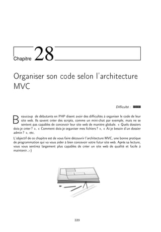 Chapitre

28

Organiser son code selon l’architecture
MVC
Diﬃculté :
eaucoup de débutants en PHP disent avoir des diﬃcultés à organiser le code de leur
site web. Ils savent créer des scripts, comme un mini-chat par exemple, mais ne se
sentent pas capables de concevoir leur site web de manière globale. « Quels dossiers
dois-je créer ? », « Comment dois-je organiser mes ﬁchiers ? », « Ai-je besoin d’un dossier
admin ? », etc.

B

L’objectif de ce chapitre est de vous faire découvrir l’architecture MVC, une bonne pratique
de programmation qui va vous aider à bien concevoir votre futur site web. Après sa lecture,
vous vous sentirez largement plus capables de créer un site web de qualité et facile à
maintenir. ;-)

339

 
