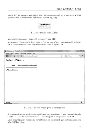 SOUS WINDOWS : WAMP
touche F5). La section « Vos projets » devrait maintenant aﬃcher « tests » car WAMP
a détecté que vous avez créé un nouveau dossier (ﬁg. 2.9).

Fig. 2.9 – Projets dans WAMP
Vous créerez là-dedans vos premières pages web en PHP.
Vous pouvez cliquer sur le lien « tests ». Comme vous n’avez pas encore créé de ﬁchier
PHP, vous devriez voir une page vide comme dans la ﬁgure 2.10.

Fig. 2.10 – Le contenu est pour le moment vide
Si vous avez le même résultat, cela signiﬁe que tout fonctionne. Bravo, vous avez installé
WAMP et il fonctionne correctement. Vous êtes prêts à programmer en PHP !
Vous pouvez passer les sections suivantes qui ne concernent que les utilisateurs sous
Mac OS X et Linux.
19

 