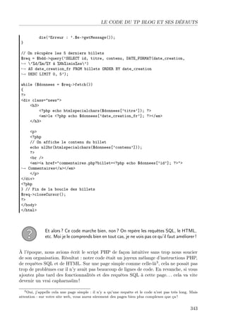 LE CODE DU TP BLOG ET SES DÉFAUTS

}

die(’Erreur : ’.$e->getMessage());

// On récupère les 5 derniers billets
$req = $bdd->query(’SELECT id, titre, contenu, DATE_FORMAT(date_creation,
→ ’%d/%m/%Y à %Hh%imin%ss’)
→ AS date_creation_fr FROM billets ORDER BY date_creation
→ DESC LIMIT 0, 5’);
while ($donnees = $req->fetch())
{
?>
<div class="news">
<h3>
<?php echo htmlspecialchars($donnees[’titre’]); ?>
<em>le <?php echo $donnees[’date_creation_fr’]; ?></em>
</h3>
<p>
<?php
// On affiche le contenu du billet
echo nl2br(htmlspecialchars($donnees[’contenu’]));
?>
<br />
<em><a href="commentaires.php?billet=<?php echo $donnees[’id’]; ?>">
→ Commentaires</a></em>
</p>
</div>
<?php
} // Fin de la boucle des billets
$req->closeCursor();
?>
</body>
</html>

Et alors ? Ce code marche bien, non ? On repère les requêtes SQL, le HTML,
etc. Moi je le comprends bien en tout cas, je ne vois pas ce qu’il faut améliorer !
À l’époque, nous avions écrit le script PHP de façon intuitive sans trop nous soucier
de son organisation. Résultat : notre code était un joyeux mélange d’instructions PHP,
de requêtes SQL et de HTML. Sur une page simple comme celle-là3 , cela ne posait pas
trop de problèmes car il n’y avait pas beaucoup de lignes de code. En revanche, si vous
ajoutez plus tard des fonctionnalités et des requêtes SQL à cette page. . . cela va vite
devenir un vrai capharnaüm !
3 Oui, j’appelle cela une page simple : il n’y a qu’une requête et le code n’est pas très long. Mais
attention : sur votre site web, vous aurez sûrement des pages bien plus complexes que ça !

343

 