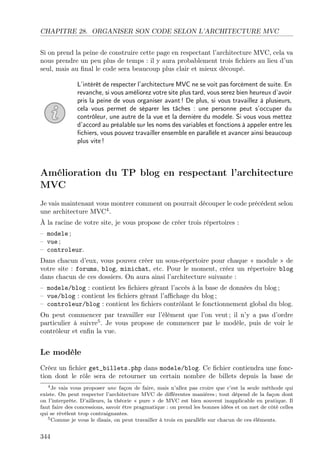 CHAPITRE 28. ORGANISER SON CODE SELON L’ARCHITECTURE MVC
Si on prend la peine de construire cette page en respectant l’architecture MVC, cela va
nous prendre un peu plus de temps : il y aura probablement trois ﬁchiers au lieu d’un
seul, mais au ﬁnal le code sera beaucoup plus clair et mieux découpé.
L’intérêt de respecter l’architecture MVC ne se voit pas forcément de suite. En
revanche, si vous améliorez votre site plus tard, vous serez bien heureux d’avoir
pris la peine de vous organiser avant ! De plus, si vous travaillez à plusieurs,
cela vous permet de séparer les tâches : une personne peut s’occuper du
contrôleur, une autre de la vue et la dernière du modèle. Si vous vous mettez
d’accord au préalable sur les noms des variables et fonctions à appeler entre les
ﬁchiers, vous pouvez travailler ensemble en parallèle et avancer ainsi beaucoup
plus vite !

Amélioration du TP blog en respectant l’architecture
MVC
Je vais maintenant vous montrer comment on pourrait découper le code précédent selon
une architecture MVC4 .
À la racine de votre site, je vous propose de créer trois répertoires :
– modele ;
– vue ;
– controleur.
Dans chacun d’eux, vous pouvez créer un sous-répertoire pour chaque « module » de
votre site : forums, blog, minichat, etc. Pour le moment, créez un répertoire blog
dans chacun de ces dossiers. On aura ainsi l’architecture suivante :
– modele/blog : contient les ﬁchiers gérant l’accès à la base de données du blog ;
– vue/blog : contient les ﬁchiers gérant l’aﬃchage du blog ;
– controleur/blog : contient les ﬁchiers contrôlant le fonctionnement global du blog.
On peut commencer par travailler sur l’élément que l’on veut ; il n’y a pas d’ordre
particulier à suivre5 . Je vous propose de commencer par le modèle, puis de voir le
contrôleur et enﬁn la vue.

Le modèle
Créez un ﬁchier get_billets.php dans modele/blog. Ce ﬁchier contiendra une fonction dont le rôle sera de retourner un certain nombre de billets depuis la base de
4 Je vais vous proposer une façon de faire, mais n’allez pas croire que c’est la seule méthode qui
existe. On peut respecter l’architecture MVC de diﬀérentes manières ; tout dépend de la façon dont
on l’interprète. D’ailleurs, la théorie « pure » de MVC est bien souvent inapplicable en pratique. Il
faut faire des concessions, savoir être pragmatique : on prend les bonnes idées et on met de côté celles
qui se révèlent trop contraignantes.
5 Comme je vous le disais, on peut travailler à trois en parallèle sur chacun de ces éléments.

344

 