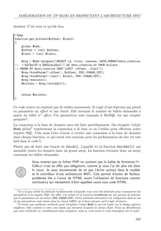 AMÉLIORATION DU TP BLOG EN RESPECTANT L’ARCHITECTURE MVC
données. C’est tout ce qu’elle fera.
<?php
function get_billets($offset, $limit)
{
global $bdd;
$offset = (int) $offset;
$limit = (int) $limit;
$req = $bdd->prepare(’SELECT id, titre, contenu, DATE_FORMAT(date_creation,
→ ’%d/%m/%Y à %Hh%imin%ss’) AS date_creation_fr FROM billets
→ ORDER BY date_creation DESC LIMIT :offset, :limit’);
$req->bindParam(’:offset’, $offset, PDO::PARAM_INT);
$req->bindParam(’:limit’, $limit, PDO::PARAM_INT);
$req->execute();
$billets = $req->fetchAll();

}

return $billets;

Ce code source ne contient pas de réelles nouveautés. Il s’agit d’une fonction qui prend
en paramètre un oﬀset et une limite. Elle retourne le nombre de billets demandés à
partir du billet no oﬀset. Ces paramètres sont transmis à MySQL via une requête
préparée6 .
La connexion à la base de données aura été faite précédemment. On récupère l’objet
$bdd global7 représentant la connexion à la base et on l’utilise pour eﬀectuer notre
requête SQL. Cela nous évite d’avoir à recréer une connexion à la base de données
dans chaque fonction, ce qui serait très mauvais pour les performances du site (et très
laid dans le code !).
Plutôt que de faire une boucle de fetch(), j’appelle ici la fonction fetchAll() qui
assemble toutes les données dans un grand array. La fonction retourne donc un array
contenant les billets demandés.
Vous noterez que ce ﬁchier PHP ne contient pas la balise de fermeture ?>.
Celle-ci n’est en eﬀet pas obligatoire, comme je vous l’ai dit plus tôt dans
le cours. Je vous recommande de ne pas l’écrire surtout dans le modèle
et le contrôleur d’une architecture MVC. Cela permet d’éviter de fâcheux
problèmes liés à l’envoi de HTML avant l’utilisation de fonctions comme
setCookie qui nécessitent d’être appelées avant tout code HTML.
6 Je n’ai pas utilisé la méthode traditionnelle à laquelle vous avez été habitués pour transmettre les
paramètres à la requête SQL. En eﬀet, j’ai utilisé ici la fonction bindParam qui me permet de préciser
que le paramètre est un entier (PDO: :PARAM_INT). Cette méthode alternative est obligatoire dans le cas
où les paramètres sont situés dans la clause LIMIT car il faut préciser qu’il s’agit d’entiers.
7 Il existe une meilleure méthode pour récupérer l’objet $bdd et qui est basée sur le design pattern
singleton. Elle consiste à créer une classe qui retourne toujours le même objet. Nous ne détaillerons
pas cette méthode ici, sensiblement plus complexe, mais je vous invite à vous renseigner sur le sujet.

345

 
