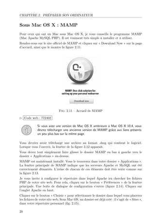 CHAPITRE 2. PRÉPARER SON ORDINATEUR

Sous Mac OS X : MAMP
Pour ceux qui ont un Mac sous Mac OS X, je vous conseille le programme MAMP
(Mac Apache MySQL PHP). Il est vraiment très simple à installer et à utiliser.
Rendez-vous sur le site oﬃciel de MAMP et cliquez sur « Download Now » sur la page
d’accueil, ainsi que le montre la ﬁgure 2.11.

£
 
¢Code web : 772402 ¡

Fig. 2.11 – Accueil de MAMP

Si vous avez une version de Mac OS X antérieure à Mac OS X 10.4, vous
devrez télécharger une ancienne version de MAMP grâce aux liens présents
un peu plus bas sur la même page.
Vous devriez avoir téléchargé une archive au format .dmg qui contient le logiciel.
Lorsque vous l’ouvrez, la fenêtre de la ﬁgure 2.12 apparaît.
Vous devez tout simplement faire glisser le dossier MAMP en bas à gauche vers le
dossier « Applications » au-dessus.
MAMP est maintenant installé. Vous le trouverez dans votre dossier « Applications ».
La fenêtre principale de MAMP indique que les serveurs Apache et MySQL ont été
correctement démarrés. L’icône de chacun de ces éléments doit être verte comme sur
la ﬁgure 2.13.
Je vous invite à conﬁgurer le répertoire dans lequel Apache ira chercher les ﬁchiers
PHP de votre site web. Pour cela, cliquez sur le bouton « Préférences » de la fenêtre
principale. Une boîte de dialogue de conﬁguration s’ouvre (ﬁgure 2.14). Cliquez sur
l’onglet Apache en haut.
Cliquez sur le bouton « Choisir » pour sélectionner le dossier dans lequel vous placerez
les ﬁchiers de votre site web. Sous Mac OS, un dossier est déjà créé : il s’agit de « Sites »,
dans votre répertoire personnel (ﬁg. 2.15).
20

 