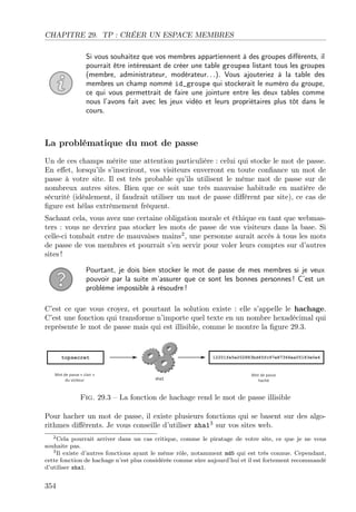 CHAPITRE 29. TP : CRÉER UN ESPACE MEMBRES
Si vous souhaitez que vos membres appartiennent à des groupes diﬀérents, il
pourrait être intéressant de créer une table groupes listant tous les groupes
(membre, administrateur, modérateur. . .). Vous ajouteriez à la table des
membres un champ nommé id_groupe qui stockerait le numéro du groupe,
ce qui vous permettrait de faire une jointure entre les deux tables comme
nous l’avons fait avec les jeux vidéo et leurs propriétaires plus tôt dans le
cours.

La problématique du mot de passe
Un de ces champs mérite une attention particulière : celui qui stocke le mot de passe.
En eﬀet, lorsqu’ils s’inscriront, vos visiteurs enverront en toute conﬁance un mot de
passe à votre site. Il est très probable qu’ils utilisent le même mot de passe sur de
nombreux autres sites. Bien que ce soit une très mauvaise habitude en matière de
sécurité (idéalement, il faudrait utiliser un mot de passe diﬀérent par site), ce cas de
ﬁgure est hélas extrêmement fréquent.
Sachant cela, vous avez une certaine obligation morale et éthique en tant que webmasters : vous ne devriez pas stocker les mots de passe de vos visiteurs dans la base. Si
celle-ci tombait entre de mauvaises mains2 , une personne aurait accès à tous les mots
de passe de vos membres et pourrait s’en servir pour voler leurs comptes sur d’autres
sites !
Pourtant, je dois bien stocker le mot de passe de mes membres si je veux
pouvoir par la suite m’assurer que ce sont les bonnes personnes ! C’est un
problème impossible à résoudre !
C’est ce que vous croyez, et pourtant la solution existe : elle s’appelle le hachage.
C’est une fonction qui transforme n’importe quel texte en un nombre hexadécimal qui
représente le mot de passe mais qui est illisible, comme le montre la ﬁgure 29.3.

Fig. 29.3 – La fonction de hachage rend le mot de passe illisible
Pour hacher un mot de passe, il existe plusieurs fonctions qui se basent sur des algorithmes diﬀérents. Je vous conseille d’utiliser sha13 sur vos sites web.
2 Cela pourrait arriver dans un cas critique, comme le piratage de votre site, ce que je ne vous
souhaite pas.
3 Il existe d’autres fonctions ayant le même rôle, notamment md5 qui est très connue. Cependant,
cette fonction de hachage n’est plus considérée comme sûre aujourd’hui et il est fortement recommandé
d’utiliser sha1.

354

 