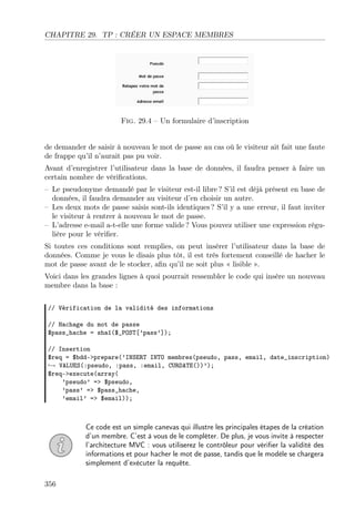 CHAPITRE 29. TP : CRÉER UN ESPACE MEMBRES

Fig. 29.4 – Un formulaire d’inscription
de demander de saisir à nouveau le mot de passe au cas où le visiteur ait fait une faute
de frappe qu’il n’aurait pas pu voir.
Avant d’enregistrer l’utilisateur dans la base de données, il faudra penser à faire un
certain nombre de vériﬁcations.
– Le pseudonyme demandé par le visiteur est-il libre ? S’il est déjà présent en base de
données, il faudra demander au visiteur d’en choisir un autre.
– Les deux mots de passe saisis sont-ils identiques ? S’il y a une erreur, il faut inviter
le visiteur à rentrer à nouveau le mot de passe.
– L’adresse e-mail a-t-elle une forme valide ? Vous pouvez utiliser une expression régulière pour le vériﬁer.
Si toutes ces conditions sont remplies, on peut insérer l’utilisateur dans la base de
données. Comme je vous le disais plus tôt, il est très fortement conseillé de hacher le
mot de passe avant de le stocker, aﬁn qu’il ne soit plus « lisible ».
Voici dans les grandes lignes à quoi pourrait ressembler le code qui insère un nouveau
membre dans la base :
// Vérification de la validité des informations
// Hachage du mot de passe
$pass_hache = sha1($_POST[’pass’]);
// Insertion
$req = $bdd->prepare(’INSERT INTO membres(pseudo, pass, email, date_inscription)
→ VALUES(:pseudo, :pass, :email, CURDATE())’);
$req->execute(array(
’pseudo’ => $pseudo,
’pass’ => $pass_hache,
’email’ => $email));

Ce code est un simple canevas qui illustre les principales étapes de la création
d’un membre. C’est à vous de le compléter. De plus, je vous invite à respecter
l’architecture MVC : vous utiliserez le contrôleur pour vériﬁer la validité des
informations et pour hacher le mot de passe, tandis que le modèle se chargera
simplement d’exécuter la requête.
356

 