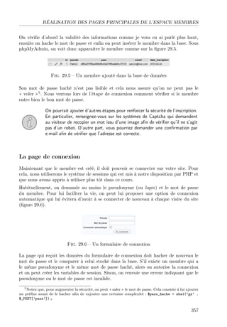 RÉALISATION DES PAGES PRINCIPALES DE L’ESPACE MEMBRES
On vériﬁe d’abord la validité des informations comme je vous en ai parlé plus haut,
ensuite on hache le mot de passe et enﬁn on peut insérer le membre dans la base. Sous
phpMyAdmin, on voit donc apparaître le membre comme sur la ﬁgure 29.5.

Fig. 29.5 – Un membre ajouté dans la base de données
Son mot de passe haché n’est pas lisible et cela nous assure qu’on ne peut pas le
« voler »5 . Nous verrons lors de l’étape de connexion comment vériﬁer si le membre
entre bien le bon mot de passe.
On pourrait ajouter d’autres étapes pour renforcer la sécurité de l’inscription.
En particulier, renseignez-vous sur les systèmes de Captcha qui demandent
au visiteur de recopier un mot issu d’une image aﬁn de vériﬁer qu’il ne s’agit
pas d’un robot. D’autre part, vous pourriez demander une conﬁrmation par
e-mail aﬁn de vériﬁer que l’adresse est correcte.

La page de connexion
Maintenant que le membre est créé, il doit pouvoir se connecter sur votre site. Pour
cela, nous utiliserons le système de sessions qui est mis à notre disposition par PHP et
que nous avons appris à utiliser plus tôt dans ce cours.
Habituellement, on demande au moins le pseudonyme (ou login) et le mot de passe
du membre. Pour lui faciliter la vie, on peut lui proposer une option de connexion
automatique qui lui évitera d’avoir à se connecter de nouveau à chaque visite du site
(ﬁgure 29.6).

Fig. 29.6 – Un formulaire de connexion
La page qui reçoit les données du formulaire de connexion doit hacher de nouveau le
mot de passe et le comparer à celui stocké dans la base. S’il existe un membre qui a
le même pseudonyme et le même mot de passe haché, alors on autorise la connexion
et on peut créer les variables de session. Sinon, on renvoie une erreur indiquant que le
pseudonyme ou le mot de passe est invalide.
5 Notez que, pour augmenter la sécurité, on peut « saler » le mot de passe. Cela consiste à lui ajouter
un préﬁxe avant de le hacher aﬁn de rajouter une certaine complexité : $pass_hache = sha1(’gz’ .
$_POST[’pass’]) ;

357

 