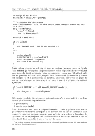 CHAPITRE 29. TP : CRÉER UN ESPACE MEMBRES
// Hachage du mot de passe
$pass_hache = sha1($_POST[’pass’]);
// Vérification des identifiants
$req = $bdd->prepare(’SELECT id FROM membres WHERE pseudo = :pseudo AND pass
→ = :pass’);
$req->execute(array(
’pseudo’ => $pseudo,
’pass’ => $pass_hache));
$resultat = $req->fetch();
if (!$resultat)
{
echo ’Mauvais identifiant ou mot de passe !’;
}
else
{
session_start();
$_SESSION[’id’] = $resultat[’id’];
$_SESSION[’pseudo’] = $pseudo;
echo ’Vous êtes connecté !’;
}

Après avoir de nouveau haché le mot de passe, on essaie de récupérer une entrée dans la
table membres qui corresponde à ce pseudonyme et ce mot de passe haché. Si $resultat
vaut faux, cela signiﬁe qu’aucune entrée ne correspond et donc que l’identiﬁant ou le
mot de passe est mauvais. Sinon, on peut créer les variables de session et y stocker
par exemple l’id et le pseudonyme du membre. Désormais, sur toutes les pages du
site, on pourra indiquer au membre qu’il est connecté grâce à la présence des variables
$_SESSION.
if (isset($_SESSION[’id’]) AND isset($_SESSION[’pseudo’]))
{
echo ’Bonjour ’ . $_SESSION[’pseudo’];
}

Si le membre souhaite être reconnecté automatiquement6 , je vous invite à créer deux
cookies qui stockeront respectivement :
– le pseudonyme ;
– le mot de passe haché.
Ainsi, si un visiteur non connecté qui possède ces deux cookies se présente, vous n’aurez
qu’à vériﬁer si un membre correspond à ces informations en base de données et vous
pourrez le connecter automatiquement, sans qu’il ait eu à utiliser le formulaire de
connexion. Là encore, on prend une certaine mesure de sécurité en stockant le mot de
passe haché dans un cookie et non le vrai mot de passe.
6 Ce qu’il est conseillé de faire uniquement sur un ordinateur personnel, et non sur un ordinateur
partagé avec d’autres personnes !

358

 