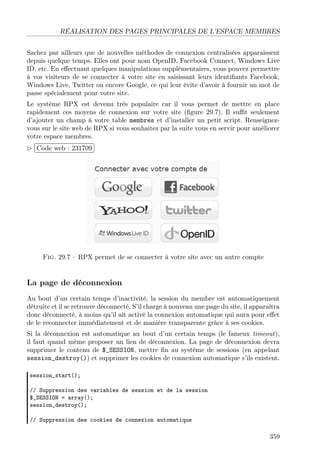 RÉALISATION DES PAGES PRINCIPALES DE L’ESPACE MEMBRES
Sachez par ailleurs que de nouvelles méthodes de connexion centralisées apparaissent
depuis quelque temps. Elles ont pour nom OpenID, Facebook Connect, Windows Live
ID, etc. En eﬀectuant quelques manipulations supplémentaires, vous pouvez permettre
à vos visiteurs de se connecter à votre site en saisissant leurs identiﬁants Facebook,
Windows Live, Twitter ou encore Google, ce qui leur évite d’avoir à fournir un mot de
passe spécialement pour votre site.
Le système RPX est devenu très populaire car il vous permet de mettre en place
rapidement ces moyens de connexion sur votre site (ﬁgure 29.7). Il suﬃt seulement
d’ajouter un champ à votre table membres et d’installer un petit script. Renseignezvous sur le site web de RPX si vous souhaitez par la suite vous en servir pour améliorer
votre espace membres.
 
£
¢Code web : 231709 ¡

Fig. 29.7 – RPX permet de se connecter à votre site avec un autre compte

La page de déconnexion
Au bout d’un certain temps d’inactivité, la session du membre est automatiquement
détruite et il se retrouve déconnecté. S’il charge à nouveau une page du site, il apparaîtra
donc déconnecté, à moins qu’il ait activé la connexion automatique qui aura pour eﬀet
de le reconnecter immédiatement et de manière transparente grâce à ses cookies.
Si la déconnexion est automatique au bout d’un certain temps (le fameux timeout),
il faut quand même proposer un lien de déconnexion. La page de déconnexion devra
supprimer le contenu de $_SESSION, mettre ﬁn au système de sessions (en appelant
session_destroy()) et supprimer les cookies de connexion automatique s’ils existent.
session_start();
// Suppression des variables de session et de la session
$_SESSION = array();
session_destroy();
// Suppression des cookies de connexion automatique

359

 