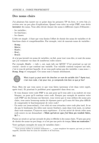 ANNEXE A. CODEZ PROPREMENT

Des noms clairs
J’ai plusieurs fois insisté sur ce point dans les premiers TP du livre, et cette fois j’y
reviens avec un peu plus d’explications. Quand vous créez un script PHP, vous devez
inventer des noms. Vous allez devoir donner des noms à diﬀérents types d’éléments :
– les variables ;
– les fonctions ;
– les classes.
L’idée est simple : il faut que vous fassiez l’eﬀort de choisir des noms de variables et de
fonctions clairs et compréhensibles. Par exemple, voici de mauvais noms de variables :
–
–
–
–
–

$temp ;
$data ;
$info ;
$val ;
$val2.

Je n’ai pas inventé ces noms de variables ; en fait, pour tout vous dire, ce sont des noms
que j’ai vraiment vus dans de nombreux codes source.
Par exemple, $info : « info », oui, mais info sur QUOI ? C’est pourtant ça qui est
crucial : savoir ce que contient une variable. Une variable contient toujours une info,
c’est à vous de préciser laquelle. Je ne vous parle même pas des variables « sans nom » :
$temp, $tmp et compagnie. Ces noms sont à bannir absolument.
Mais à quoi ça peut servir de chercher un nom de variable clair ? Après tout,
c’est mon code, c’est pour moi, je comprends très bien ce que je fais !
Faux. Bien sûr que vous savez ce que vous faites (personne n’est dans votre esprit,
après tout). Et pourtant le problème peut apparaître dans deux cas.
– Si vous donnez votre code PHP à un ami pour qu’il vous aide à un endroit où vous
bloquez, ou pour qu’il continue votre code. Essayez par exemple de montrer votre
code PHP sur des forums sur Internet, vous verrez que si vous utilisez des noms peu
clairs, vous aurez beaucoup moins de réponses parce qu’il aura été bien plus diﬃcile
de comprendre le fonctionnement de votre code !
– Un autre cas (sous-estimé), c’est celui où vous retouchez votre code plus tard. Je ne
dis pas le lendemain (les idées sont encore fraîches), mais dans trois mois, ou même
dans trois semaines. Croyez-en mon expérience : il m’est arrivé de devoir relire mon
code source en me demandant « Mais qu’est-ce que j’ai bien pu vouloir faire,
là ? ».
Passez ne serait-ce qu’une seconde de plus à réﬂéchir à des noms clairs. N’ayez pas peur
de choisir des noms un peu longs, ce n’est pas une perte de temps, bien au contraire.1
Voici quelques exemples de noms de variables clairs :
1 Vous pouvez utiliser le symbole underscore « _ » pour remplacer les espaces, qui sont, je vous le
rappelle, interdits dans les noms de variables et de fonctions.

364

 