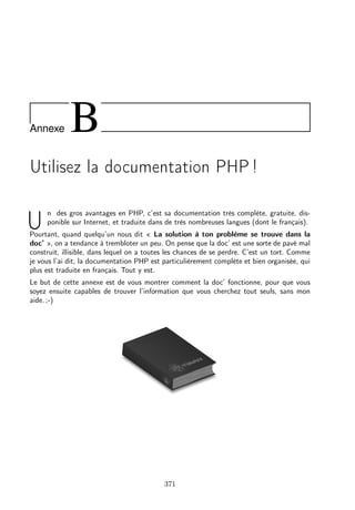 Annexe

B

Utilisez la documentation PHP !

U

n des gros avantages en PHP, c’est sa documentation très complète, gratuite, disponible sur Internet, et traduite dans de très nombreuses langues (dont le français).

Pourtant, quand quelqu’un nous dit « La solution à ton problème se trouve dans la
doc’ », on a tendance à trembloter un peu. On pense que la doc’ est une sorte de pavé mal
construit, illisible, dans lequel on a toutes les chances de se perdre. C’est un tort. Comme
je vous l’ai dit, la documentation PHP est particulièrement complète et bien organisée, qui
plus est traduite en français. Tout y est.
Le but de cette annexe est de vous montrer comment la doc’ fonctionne, pour que vous
soyez ensuite capables de trouver l’information que vous cherchez tout seuls, sans mon
aide. ;-)

371

 