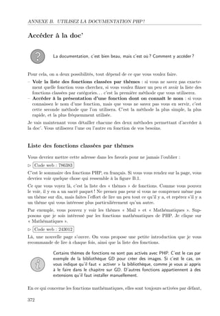 ANNEXE B. UTILISEZ LA DOCUMENTATION PHP !

Accéder à la doc’
La documentation, c’est bien beau, mais c’est où ? Comment y accéder ?

Pour cela, on a deux possibilités, tout dépend de ce que vous voulez faire.
– Voir la liste des fonctions classées par thèmes : si vous ne savez pas exactement quelle fonction vous cherchez, si vous voulez ﬂâner un peu et avoir la liste des
fonctions classées par catégories. . . c’est la première méthode que vous utiliserez.
– Accéder à la présentation d’une fonction dont on connaît le nom : si vous
connaissez le nom d’une fonction, mais que vous ne savez pas vous en servir, c’est
cette seconde méthode que l’on utilisera. C’est la méthode la plus simple, la plus
rapide, et la plus fréquemment utilisée.
Je vais maintenant vous détailler chacune des deux méthodes permettant d’accéder à
la doc’. Vous utiliserez l’une ou l’autre en fonction de vos besoins.

Liste des fonctions classées par thèmes
Vous devriez mettre cette adresse dans les favoris pour ne jamais l’oublier :
£
 
¢Code web : 786383 ¡
C’est le sommaire des fonctions PHP, en français. Si vous vous rendez sur la page, vous
devriez voir quelque chose qui ressemble à la ﬁgure B.1.
Ce que vous voyez là, c’est la liste des « thèmes » de fonctions. Comme vous pouvez
le voir, il y en a un sacré paquet ! Ne prenez pas peur si vous ne comprenez même pas
un thème sur dix, mais faites l’eﬀort de lire un peu tout ce qu’il y a, et repérez s’il y a
un thème qui vous intéresse plus particulièrement qu’un autre.
Par exemple, vous pouvez y voir les thèmes « Mail » et « Mathématiques ». Supposons que je sois intéressé par les fonctions mathématiques de PHP. Je clique sur
« Mathématiques ».
£
 
Code web : 243012 ¡
¢
Là, une nouvelle page s’ouvre. On vous propose une petite introduction que je vous
recommande de lire à chaque fois, ainsi que la liste des fonctions.
Certains thèmes de fonctions ne sont pas activés avec PHP. C’est le cas par
exemple de la bibliothèque GD pour créer des images. Si c’est le cas, on
vous indique qu’il faut « activer » la bibliothèque, comme je vous ai appris
à le faire dans le chapitre sur GD. D’autres fonctions appartiennent à des
extensions qu’il faut installer manuellement.
En ce qui concerne les fonctions mathématiques, elles sont toujours activées par défaut,
372

 