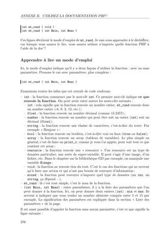 ANNEXE B. UTILISEZ LA DOCUMENTATION PHP !
int mt_rand ( void )
int mt_rand ( int $min, int $max )

Ces lignes décrivent le mode d’emploi de mt_rand. Je vais vous apprendre à le déchiﬀrer,
car lorsque vous saurez le lire, vous saurez utiliser n’importe quelle fonction PHP à
l’aide de la doc’ !

Apprendre à lire un mode d’emploi
Ici, le mode d’emploi indique qu’il y a deux façons d’utiliser la fonction : avec ou sans
paramètres. Prenons le cas avec paramètres, plus complexe :
int mt_rand ( int $min, int $max )

Examinons toutes les infos que cet extrait de code renferme.
– int : la fonction commence par le mot-clé int. Ce premier mot-clé indique ce que
renvoie la fonction. On peut avoir entre autres les mots-clés suivants :
– int : cela signiﬁe que la fonction renvoie un nombre entier. mt_rand renvoie donc
un nombre entier (-8, 0, 3, 12, etc.) ;
– float : la fonction renvoie un nombre décimal (comme 15.2457) ;
– number : la fonction renvoie un nombre qui peut être soit un entier (int) soit un
décimal (float) ;
– string : la fonction renvoie une chaîne de caractères, c’est-à-dire du texte. Par
exemple « Bonjour » ;
– bool : la fonction renvoie un booléen, c’est-à-dire vrai ou faux (true ou false) ;
– array : la fonction renvoie un array (tableau de variables). Le plus simple en
général, c’est de faire un print_r, comme je vous l’ai appris, pour voir tout ce que
contient cet array ;
– resource : la fonction renvoie une « ressource ». Une ressource est un type de
données particulier, une sorte de super-variable. Il peut s’agir d’une image, d’un
ﬁchier, etc. Dans le chapitre sur la bibliothèque GD par exemple, on manipule une
variable $image ;
– void : la fonction ne renvoie rien du tout. C’est le cas des fonctions qui ne servent
qu’à faire une action et qui n’ont pas besoin de renvoyer d’information ;
– mixed : la fonction peut renvoyer n’importe quel type de données (un int, un
string, ça dépend. . .).
– mt_rand : là c’est tout simple, c’est le nom de la fonction.
– (int $min, int $max) : entre parenthèses, il y a la liste des paramètres que l’on
peut donner à la fonction. Ici, on peut donner deux entiers (int) : min et max. Ils
servent à indiquer que vous voulez un nombre aléatoire compris entre 5 et 15 par
exemple. La signiﬁcation des paramètres est expliquée dans la section « Liste des
paramètres » de la page.
Il est aussi possible d’appeler la fonction sans aucun paramètre, c’est ce que signiﬁe la
ligne suivante :
376

 