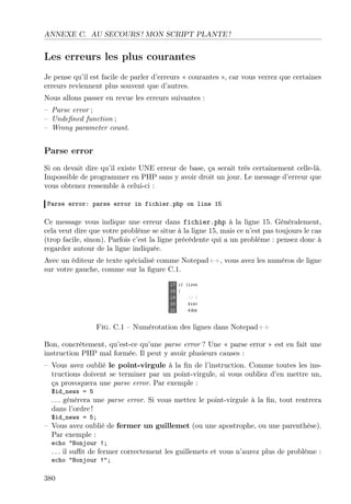 ANNEXE C. AU SECOURS ! MON SCRIPT PLANTE !

Les erreurs les plus courantes
Je pense qu’il est facile de parler d’erreurs « courantes », car vous verrez que certaines
erreurs reviennent plus souvent que d’autres.
Nous allons passer en revue les erreurs suivantes :
– Parse error ;
– Undeﬁned function ;
– Wrong parameter count.

Parse error
Si on devait dire qu’il existe UNE erreur de base, ça serait très certainement celle-là.
Impossible de programmer en PHP sans y avoir droit un jour. Le message d’erreur que
vous obtenez ressemble à celui-ci :
Parse error: parse error in fichier.php on line 15

Ce message vous indique une erreur dans fichier.php à la ligne 15. Généralement,
cela veut dire que votre problème se situe à la ligne 15, mais ce n’est pas toujours le cas
(trop facile, sinon). Parfois c’est la ligne précédente qui a un problème : pensez donc à
regarder autour de la ligne indiquée.
Avec un éditeur de texte spécialisé comme Notepad++, vous avez les numéros de ligne
sur votre gauche, comme sur la ﬁgure C.1.

Fig. C.1 – Numérotation des lignes dans Notepad++
Bon, concrètement, qu’est-ce qu’une parse error ? Une « parse error » est en fait une
instruction PHP mal formée. Il peut y avoir plusieurs causes :
– Vous avez oublié le point-virgule à la ﬁn de l’instruction. Comme toutes les instructions doivent se terminer par un point-virgule, si vous oubliez d’en mettre un,
ça provoquera une parse error. Par exemple :
$id_news = 5

. . . génèrera une parse error. Si vous mettez le point-virgule à la ﬁn, tout rentrera
dans l’ordre !
$id_news = 5;

– Vous avez oublié de fermer un guillemet (ou une apostrophe, ou une parenthèse).
Par exemple :
echo "Bonjour !;

. . . il suﬃt de fermer correctement les guillemets et vous n’aurez plus de problème :
echo "Bonjour !";

380

 