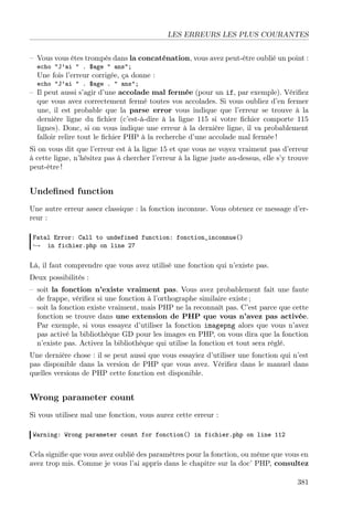 LES ERREURS LES PLUS COURANTES
– Vous vous êtes trompés dans la concaténation, vous avez peut-être oublié un point :
echo "J’ai " . $age " ans";

Une fois l’erreur corrigée, ça donne :
echo "J’ai " . $age . " ans";

– Il peut aussi s’agir d’une accolade mal fermée (pour un if, par exemple). Vériﬁez
que vous avez correctement fermé toutes vos accolades. Si vous oubliez d’en fermer
une, il est probable que la parse error vous indique que l’erreur se trouve à la
dernière ligne du ﬁchier (c’est-à-dire à la ligne 115 si votre ﬁchier comporte 115
lignes). Donc, si on vous indique une erreur à la dernière ligne, il va probablement
falloir relire tout le ﬁchier PHP à la recherche d’une accolade mal fermée !
Si on vous dit que l’erreur est à la ligne 15 et que vous ne voyez vraiment pas d’erreur
à cette ligne, n’hésitez pas à chercher l’erreur à la ligne juste au-dessus, elle s’y trouve
peut-être !

Undeﬁned function
Une autre erreur assez classique : la fonction inconnue. Vous obtenez ce message d’erreur :
Fatal Error: Call to undefined function: fonction_inconnue()
→ in fichier.php on line 27

Là, il faut comprendre que vous avez utilisé une fonction qui n’existe pas.
Deux possibilités :
– soit la fonction n’existe vraiment pas. Vous avez probablement fait une faute
de frappe, vériﬁez si une fonction à l’orthographe similaire existe ;
– soit la fonction existe vraiment, mais PHP ne la reconnaît pas. C’est parce que cette
fonction se trouve dans une extension de PHP que vous n’avez pas activée.
Par exemple, si vous essayez d’utiliser la fonction imagepng alors que vous n’avez
pas activé la bibliothèque GD pour les images en PHP, on vous dira que la fonction
n’existe pas. Activez la bibliothèque qui utilise la fonction et tout sera réglé.
Une dernière chose : il se peut aussi que vous essayiez d’utiliser une fonction qui n’est
pas disponible dans la version de PHP que vous avez. Vériﬁez dans le manuel dans
quelles versions de PHP cette fonction est disponible.

Wrong parameter count
Si vous utilisez mal une fonction, vous aurez cette erreur :
Warning: Wrong parameter count for fonction() in fichier.php on line 112

Cela signiﬁe que vous avez oublié des paramètres pour la fonction, ou même que vous en
avez trop mis. Comme je vous l’ai appris dans le chapitre sur la doc’ PHP, consultez
381

 