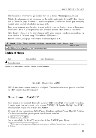 SOUS LINUX : XAMPP
Sélectionnez ce répertoire5 , qui devrait être de la forme /Users/pseudo/Sites.
Validez les changements et retournez sur la fenêtre principale de MAMP. Là, cliquez
sur « Ouvrir la page d’accueil ». Votre navigateur (Firefox ou Safari, par exemple)
devrait alors s’ouvrir et aﬃcher une page web.
Pour vous préparer pour la suite, je vous invite à créer un dossier « tests » dans votre
répertoire « Sites ». Nous placerons nos premiers ﬁchiers PHP de test à l’intérieur.
Si le dossier « tests » a été correctement créé, vous pouvez visualiser son contenu en
vous rendant à l’adresse http://localhost:8888/tests/.
Si tout va bien, une page vide devrait s’aﬃcher (ﬁgure 2.16).

Fig. 2.16 – Dossier vide MAMP
MAMP est correctement installé et conﬁguré. Vous êtes maintenant prêts à travailler
en PHP pour le chapitre suivant !

Sous Linux : XAMPP
Sous Linux, il est courant d’installer Apache, PHP et MySQL séparément. Toutefois,
il existe aussi des packs tout prêts comme XAMPP (X Apache MySQL Perl PHP),
anciennement connu sous le nom de LAMPP.
Ce pack est plus complet que WAMP pour Windows ou MAMP pour Mac OS X. Nous
n’utiliserons toutefois qu’une partie des éléments installés.
£
 
¢Code web : 718394 ¡
Sur le site oﬃciel de XAMPP, recherchez le lien XAMPP pour Linux.
5 Notez que ce n’est pas une obligation : vous pouvez utiliser n’importe quel autre répertoire si vous
le désirez.

23

 