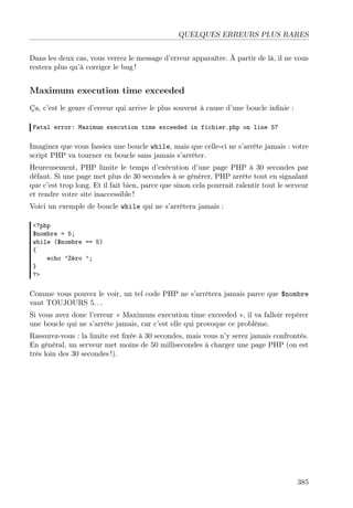 QUELQUES ERREURS PLUS RARES
Dans les deux cas, vous verrez le message d’erreur apparaître. À partir de là, il ne vous
restera plus qu’à corriger le bug !

Maximum execution time exceeded
Ça, c’est le genre d’erreur qui arrive le plus souvent à cause d’une boucle inﬁnie :
Fatal error: Maximum execution time exceeded in fichier.php on line 57

Imaginez que vous fassiez une boucle while, mais que celle-ci ne s’arrête jamais : votre
script PHP va tourner en boucle sans jamais s’arrêter.
Heureusement, PHP limite le temps d’exécution d’une page PHP à 30 secondes par
défaut. Si une page met plus de 30 secondes à se générer, PHP arrête tout en signalant
que c’est trop long. Et il fait bien, parce que sinon cela pourrait ralentir tout le serveur
et rendre votre site inaccessible !
Voici un exemple de boucle while qui ne s’arrêtera jamais :
<?php
$nombre = 5;
while ($nombre == 5)
{
echo ’Zéro ’;
}
?>

Comme vous pouvez le voir, un tel code PHP ne s’arrêtera jamais parce que $nombre
vaut TOUJOURS 5. . .
Si vous avez donc l’erreur « Maximum execution time exceeded », il va falloir repérer
une boucle qui ne s’arrête jamais, car c’est elle qui provoque ce problème.
Rassurez-vous : la limite est ﬁxée à 30 secondes, mais vous n’y serez jamais confrontés.
En général, un serveur met moins de 50 millisecondes à charger une page PHP (on est
très loin des 30 secondes !).

385

 