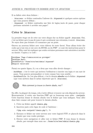 ANNEXE D. PROTÉGER UN DOSSIER AVEC UN .HTACCESS
Il va falloir créer deux ﬁchiers :
– .htaccess : ce ﬁchier contiendra l’adresse du .htpasswd et quelques autres options
que vous pourrez déﬁnir ;
– .htpasswd : ce ﬁchier contiendra une liste de logins/mots de passe, pour chaque
personne autorisée à accéder aux pages !

Créer le .htaccess
La première étape est de créer sur votre disque dur un ﬁchier appelé .htaccess. Oui,
c’est un ﬁchier qui n’a pas de nom et qui a seulement une extension, à savoir .htaccess.
Ne soyez donc pas étonnés s’il commence par un point.
Ouvrez un nouveau ﬁchier avec votre éditeur de texte favori. Nous allons écrire des
codes qui n’ont rien à voir avec du HTML ou du PHP : ce sont des instructions pour le
serveur. Elles vont lui expliquer que seules certaines personnes sont autorisées à accéder
au dossier. Copiez-y ce code :
AuthName "Page d’administration protégée"
AuthType Basic
AuthUserFile "/home/site/www/admin/.htpasswd"
Require valid-user

Parmi ces quatre lignes, il y en a deux que vous allez devoir changer :
– AuthName : c’est le texte qui invitera l’utilisateur à inscrire son login et son mot de
passe. Vous pouvez personnaliser ce texte comme bon vous semble ;
– AuthUserFile : là c’est plus délicat ; c’est le chemin absolu vers le ﬁchier .htpasswd
(que vous mettrez dans le même répertoire que le .htaccess).

Mais comment je trouve ce chemin absolu, moi ?

En eﬀet, la plupart du temps, cela s’avère délicat à trouver car cela dépend du serveur.
Heureusement, il existe une fonction PHP qui va beaucoup nous aider : realpath.
Cette fonction donne le chemin absolu vers le ﬁchier que vous indiquez. Vous allez
donc faire comme suit pour trouver le chemin absolu.
1. Créez un ﬁchier appelé chemin.php.
2. Inscrivez juste cette ligne de code à l’intérieur :
<?php echo realpath(’chemin.php’); ?>

3. Envoyez ce ﬁchier sur votre serveur avec votre logiciel FTP, et placez-le dans le
dossier que vous voulez protéger.
4. Ouvrez votre navigateur et allez voir ce ﬁchier PHP. Il vous donne le chemin
absolu, par exemple dans mon cas : /home/site/www/admin/chemin.php
388

 