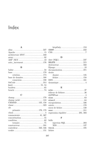 Index

A
alias . . . . . . . . . . . . . . . . . . . . . . . . . . . . . . . . . 227
Apache . . . . . . . . . . . . . . . . . . . . . . . . . . . . . . . 15
architecture MVC . . . . . . . . . . . . . . . . . . . . 340
array . . . . . . . . . . . . . . . . . . . . . . . . . . . . . . . . . . 92
ASP .NET . . . . . . . . . . . . . . . . . . . . . . . . . . . . 10
auto_increment . . . . . . . . . . . . . . . . . . . . . . 176

httpOnly . . . . . . . . . . . . . . . . . . . . . . . . 153
COUNT . . . . . . . . . . . . . . . . . . . . . . . . . . . . . . . . 232
CSS . . . . . . . . . . . . . . . . . . . . . . . . . . . . . . . . . . . . 7

D
date (SQL) . . . . . . . . . . . . . . . . . . . . . . . . . . 237
DELETE . . . . . . . . . . . . . . . . . . . . . . . . . . . . . . 215
destructeur . . . . . . . . . . . . . . . . . . . . . . . . . . 332
B
Django . . . . . . . . . . . . . . . . . . . . . . . . . . . . . . . . 10
balise . . . . . . . . . . . . . . . . . . . . . . . . . . . . . . . . . 34 documentation . . . . . . . . . . . . . . . . . . . . . . . 371
base . . . . . . . . . . . . . . . . . . . . . . . . . . . . . . . . . 170 droits
création . . . . . . . . . . . . . . . . . . . . . . . . . 174
dossier . . . . . . . . . . . . . . . . . . . . . . . . . . 135
base de données . . . . . . . . . . . . . . . . . . . . . . 168
ﬁchier . . . . . . . . . . . . . . . . . . . . . . . . . . . 158
connexion . . . . . . . . . . . . . . . . . . . . . . . 190 DSN . . . . . . . . . . . . . . . . . . . . . . . . . . . . . . . . . 191
bbCode . . . . . . . . . . . . . . . . . . . . . . . . . . . . . . 314 dynamique . . . . . . . . . . . . . . . . . . . . . . . . . . . . . 4
bool . . . . . . . . . . . . . . . . . . . . . . . . . . . . . . 51, 54
E
booléen . . . . . . . . . . . . . . . . . . . . . . . . . . . . . . . 65
boucle . . . . . . . . . . . . . . . . . . . . . . . . . . . . . . . . 74 echo . . . . . . . . . . . . . . . . . . . . . . . . . . . . . . . . . . 37
éditeur de ﬁchiers . . . . . . . . . . . . . . . . . . . . . 26
C
éléPHPant . . . . . . . . . . . . . . . . . . . . . . . . . . . . . 4
champ . . . . . . . . . . . . . . . . . . . . . . . . . . . . . . . 170 else . . . . . . . . . . . . . . . . . . . . . . . . . . . . . . . . . . 63
champ caché . . . . . . . . . . . . . . . . . . . . . . . . . 124 elseif . . . . . . . . . . . . . . . . . . . . . . . . . . . . . . . . 64
CHMOD . . . . . . . . . . . . . . . . . . . . . . . . 135, 158 encapsulation . . . . . . . . . . . . . . . . . . . . . . . . 336
classe . . . . . . . . . . . . . . . . . . . . . . . . . . . . . . . . 323 entrée . . . . . . . . . . . . . . . . . . . . . . . . . . . . . . . . 170
clé
envoi de ﬁchier . . . . . . . . . . . . . . . . . . . . . . . 130
primaire . . . . . . . . . . . . . . . . . . . . 176, 178 exec . . . . . . . . . . . . . . . . . . . . . . . . . . . . . . . . . 211
client. . . . . . . . . . . . . . . . . . . . . . . . . . . . . . . . . . .5 expression régulière . . . . . . . . . . . . . 291, 393
commentaire . . . . . . . . . . . . . . . . . . . . . 41, 367
F
concaténation . . . . . . . . . . . . . . . . . . . . . . . . . 55
condition. . . . . . . . . . . . . . . . . . . . . . . . . . . . . .62 faille
injection SQL . . . . . . . . . . . . . . . . . . . 203
ternaire. . . . . . . . . . . . . . . . . . . . . . . . . . .71
XSS . . . . . . . . . . . . . . . . . . . . . . . . . . . . . 127
constructeur . . . . . . . . . . . . . . . . . . . . . . . . . 331
contrôleur . . . . . . . . . . . . . . . . . . . . . . . 340, 346 fetch . . . . . . . . . . . . . . . . . . . . . . . . . . . . . . . . 195
cookie . . . . . . . . . . . . . . . . . . . . . . . . . . . . . . . 151 ﬁchier
397

 