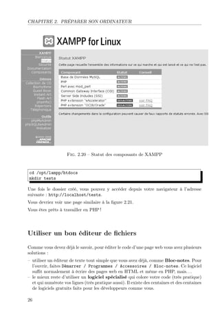 CHAPITRE 2. PRÉPARER SON ORDINATEUR

Fig. 2.20 – Statut des composants de XAMPP

cd /opt/lampp/htdocs
mkdir tests
Une fois le dossier créé, vous pouvez y accéder depuis votre navigateur à l’adresse
suivante : http://localhost/tests.
Vous devriez voir une page similaire à la ﬁgure 2.21.
Vous êtes prêts à travailler en PHP !

Utiliser un bon éditeur de ﬁchiers
Comme vous devez déjà le savoir, pour éditer le code d’une page web vous avez plusieurs
solutions :
– utiliser un éditeur de texte tout simple que vous avez déjà, comme Bloc-notes. Pour
l’ouvrir, faites Démarrer / Programmes / Accessoires / Bloc-notes. Ce logiciel
suﬃt normalement à écrire des pages web en HTML et même en PHP, mais. . .
– le mieux reste d’utiliser un logiciel spécialisé qui colore votre code (très pratique)
et qui numérote vos lignes (très pratique aussi). Il existe des centaines et des centaines
de logiciels gratuits faits pour les développeurs comme vous.
26

 