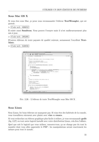 UTILISER UN BON ÉDITEUR DE FICHIERS

Sous Mac OS X
Si vous êtes sous Mac, je peux vous recommander l’éditeur TextWrangler, qui est
gratuit.
£
 
Code web : 606652 ¡
¢
Il existe aussi Smultron. Vous pouvez l’essayer mais il n’est malheureusement plus
mis à jour.
 
£
¢Code web : 295295 ¡
D’autres éditeurs de texte payants de qualité existent, notamment l’excellent TextMate.
£
 
¢Code web : 640856 ¡

Fig. 2.26 – L’éditeur de texte TextWrangler sous Mac OS X

Sous Linux
Sous Linux, les bons éditeurs ne manquent pas. Si vous êtes des habitués de la console,
vous travaillerez sûrement avec plaisir avec vim ou emacs.
Si vous recherchez un éditeur graphique plus facile à utiliser, je vous recommande gedit
(ﬁg. 2.27) ou tout autre logiciel installé avec votre distribution Linux, cela fera l’aﬀaire.
Quel que soit le logiciel que vous utilisez, rassurez-vous, ça ne change pas du tout la
manière dont vous allez apprendre le PHP : les manipulations seront exactement les
mêmes pour tout le monde.
31

 