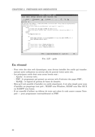 CHAPITRE 2. PRÉPARER SON ORDINATEUR

Fig. 2.27 – gedit

En résumé
– Pour créer des sites web dynamiques, nous devons installer des outils qui transformeront notre ordinateur en serveur aﬁn de pouvoir tester notre site.
– Les principaux outils dont nous avons besoin sont :
– Apache : le serveur web ;
– PHP : le programme qui permet au serveur web d’exécuter des pages PHP ;
– MySQL : le logiciel de gestion de bases de données.
– Bien qu’il soit possible d’installer ces outils séparément, il est plus simple pour nous
d’installer un paquetage tout prêt : WAMP sous Windows, MAMP sous Mac OS X
ou XAMPP sous Linux.
– Il est conseillé d’utiliser un éditeur de texte qui colore le code source comme Notepad++ pour programmer convenablement en PHP.

32

 