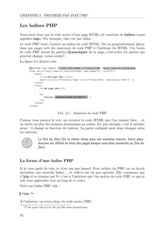 CHAPITRE 3. PREMIERS PAS AVEC PHP

Les balises PHP
Vous savez donc que le code source d’une page HTML est constitué de balises (aussi
appelées tags). Par exemple, <ul> est une balise.
Le code PHP vient s’insérer au milieu du code HTML. On va progressivement placer
dans nos pages web des morceaux de code PHP à l’intérieur du HTML. Ces bouts
de code PHP seront les parties dynamiques de la page, c’est-à-dire les parties qui
peuvent changer toutes seules1 .
La ﬁgure 3.1 illustre cela.

Fig. 3.1 – Insertion de code PHP
Comme vous pouvez le voir, on retrouve le code HTML que l’on connaît bien. . . et
on insère en plus des données dynamiques au milieu. Ici, par exemple, c’est le pseudonyme : il change en fonction du visiteur. La partie surlignée peut donc changer selon
les visiteurs.
Le Site du Zéro fait la même chose pour ses membres inscrits. Votre pseudonyme est aﬃché en haut des pages lorsque vous êtes connectés au Site du
Zéro.

La forme d’une balise PHP
Si je vous parle de cela, ce n’est pas par hasard. Pour utiliser du PHP, on va devoir
introduire une nouvelle balise. . . et celle-ci est un peu spéciale. Elle commence par
< ?php et se termine par ?> ; c’est à l’intérieur que l’on mettra du code PHP, ce que je
vais vous apprendre tout au long de ce cours.
Voici une balise PHP vide :
<?php ?>

À l’intérieur, on écrira donc du code source PHP :
1 C’est

34

pour cela qu’on dit qu’elles sont dynamiques.

 
