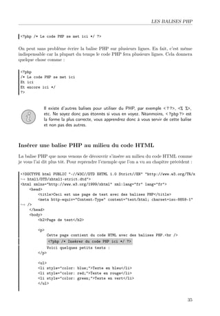 LES BALISES PHP
<?php /* Le code PHP se met ici */ ?>

On peut sans problème écrire la balise PHP sur plusieurs lignes. En fait, c’est même
indispensable car la plupart du temps le code PHP fera plusieurs lignes. Cela donnera
quelque chose comme :
<?php
/* Le code PHP se met ici
Et ici
Et encore ici */
?>

Il existe d’autres balises pour utiliser du PHP, par exemple < ? ?>, <% %>,
etc. Ne soyez donc pas étonnés si vous en voyez. Néanmoins, < ?php ?> est
la forme la plus correcte, vous apprendrez donc à vous servir de cette balise
et non pas des autres.

Insérer une balise PHP au milieu du code HTML
La balise PHP que nous venons de découvrir s’insère au milieu du code HTML comme
je vous l’ai dit plus tôt. Pour reprendre l’exemple que l’on a vu au chapitre précédent :
<!DOCTYPE html PUBLIC "-//W3C//DTD XHTML 1.0 Strict//EN" "http://www.w3.org/TR/x
→ html1/DTD/xhtml1-strict.dtd">
<html xmlns="http://www.w3.org/1999/xhtml" xml:lang="fr" lang="fr">
<head>
<title>Ceci est une page de test avec des balises PHP</title>
<meta http-equiv="Content-Type" content="text/html; charset=iso-8859-1"
→ />
</head>
<body>
<h2>Page de test</h2>
<p>

Cette page contient du code HTML avec des balises PHP.<br />
<?php /* Insérer du code PHP ici */ ?>

Voici quelques petits tests :
</p>
<ul>
<li style="color: blue;">Texte en bleu</li>
<li style="color: red;">Texte en rouge</li>
<li style="color: green;">Texte en vert</li>
</ul>

35

 