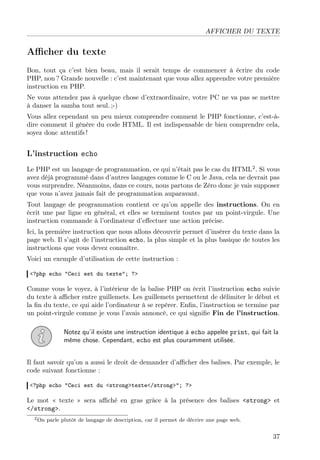 AFFICHER DU TEXTE

Aﬃcher du texte
Bon, tout ça c’est bien beau, mais il serait temps de commencer à écrire du code
PHP, non ? Grande nouvelle : c’est maintenant que vous allez apprendre votre première
instruction en PHP.
Ne vous attendez pas à quelque chose d’extraordinaire, votre PC ne va pas se mettre
à danser la samba tout seul. ;-)
Vous allez cependant un peu mieux comprendre comment le PHP fonctionne, c’est-àdire comment il génère du code HTML. Il est indispensable de bien comprendre cela,
soyez donc attentifs !

L’instruction echo
Le PHP est un langage de programmation, ce qui n’était pas le cas du HTML2 . Si vous
avez déjà programmé dans d’autres langages comme le C ou le Java, cela ne devrait pas
vous surprendre. Néanmoins, dans ce cours, nous partons de Zéro donc je vais supposer
que vous n’avez jamais fait de programmation auparavant.
Tout langage de programmation contient ce qu’on appelle des instructions. On en
écrit une par ligne en général, et elles se terminent toutes par un point-virgule. Une
instruction commande à l’ordinateur d’eﬀectuer une action précise.
Ici, la première instruction que nous allons découvrir permet d’insérer du texte dans la
page web. Il s’agit de l’instruction echo, la plus simple et la plus basique de toutes les
instructions que vous devez connaître.
Voici un exemple d’utilisation de cette instruction :
<?php echo "Ceci est du texte"; ?>

Comme vous le voyez, à l’intérieur de la balise PHP on écrit l’instruction echo suivie
du texte à aﬃcher entre guillemets. Les guillemets permettent de délimiter le début et
la ﬁn du texte, ce qui aide l’ordinateur à se repérer. Enﬁn, l’instruction se termine par
un point-virgule comme je vous l’avais annoncé, ce qui signiﬁe Fin de l’instruction.
Notez qu’il existe une instruction identique à echo appelée print, qui fait la
même chose. Cependant, echo est plus couramment utilisée.
Il faut savoir qu’on a aussi le droit de demander d’aﬃcher des balises. Par exemple, le
code suivant fonctionne :
<?php echo "Ceci est du <strong>texte</strong>"; ?>

Le mot « texte » sera aﬃché en gras grâce à la présence des balises <strong> et
</strong>.
2 On

parle plutôt de langage de description, car il permet de décrire une page web.

37

 
