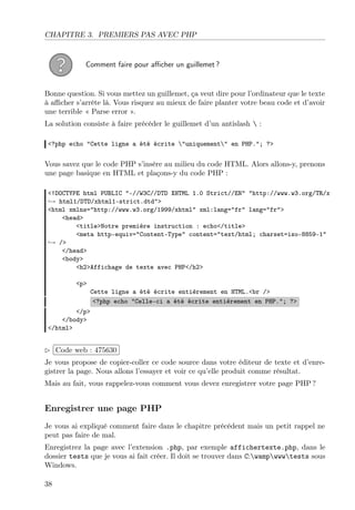 CHAPITRE 3. PREMIERS PAS AVEC PHP

Comment faire pour aﬃcher un guillemet ?

Bonne question. Si vous mettez un guillemet, ça veut dire pour l’ordinateur que le texte
à aﬃcher s’arrête là. Vous risquez au mieux de faire planter votre beau code et d’avoir
une terrible « Parse error ».
La solution consiste à faire précéder le guillemet d’un antislash  :
<?php echo "Cette ligne a été écrite "uniquement" en PHP."; ?>

Vous savez que le code PHP s’insère au milieu du code HTML. Alors allons-y, prenons
une page basique en HTML et plaçons-y du code PHP :
<!DOCTYPE html PUBLIC "-//W3C//DTD XHTML 1.0 Strict//EN" "http://www.w3.org/TR/x
→ html1/DTD/xhtml1-strict.dtd">
<html xmlns="http://www.w3.org/1999/xhtml" xml:lang="fr" lang="fr">
<head>
<title>Notre première instruction : echo</title>
<meta http-equiv="Content-Type" content="text/html; charset=iso-8859-1"
→ />
</head>
<body>
<h2>Affichage de texte avec PHP</h2>
<p>

Cette ligne a été écrite entièrement en HTML.<br />
<?php echo "Celle-ci a été écrite entièrement en PHP."; ?>

</p>
</body>
</html>

£
 
¢Code web : 475630 ¡
Je vous propose de copier-coller ce code source dans votre éditeur de texte et d’enregistrer la page. Nous allons l’essayer et voir ce qu’elle produit comme résultat.
Mais au fait, vous rappelez-vous comment vous devez enregistrer votre page PHP ?

Enregistrer une page PHP
Je vous ai expliqué comment faire dans le chapitre précédent mais un petit rappel ne
peut pas faire de mal.
Enregistrez la page avec l’extension .php, par exemple affichertexte.php, dans le
dossier tests que je vous ai fait créer. Il doit se trouver dans C:wampwwwtests sous
Windows.
38

 