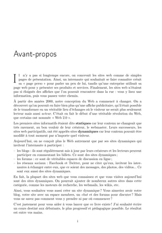 Avant-propos
l n’y a pas si longtemps encore, on concevait les sites web comme de simples
pages de présentation. Ainsi, un internaute qui souhaitait se faire connaître créait
sa « page perso » pour parler un peu de lui, tandis qu’une entreprise utilisait sa
page web pour y présenter ses produits et services. Finalement, les sites web n’étaient
pas si éloignés des aﬃches que l’on pouvait rencontrer dans la rue : vous y lisez une
information, puis vous passez votre chemin.

I

À partir des années 2000, notre conception du Web a commencé à changer. On a
découvert qu’on pouvait en faire bien plus qu’une aﬃche publicitaire, qu’il était possible
de le transformer en un véritable lieu d’échanges où le visiteur ne serait plus seulement
lecteur mais aussi acteur. C’était en fait le début d’une véritable révolution du Web,
que certains ont nommée « Web 2.0 ».
Les premiers sites informatifs étaient dits statiques car leur contenu ne changeait que
très rarement, au bon vouloir de leur créateur, le webmaster. Leurs successeurs, les
sites web participatifs, ont été appelés sites dynamiques car leur contenu pouvait être
modiﬁé à tout moment par n’importe quel visiteur.
Aujourd’hui, on ne conçoit plus le Web autrement que par ses sites dynamiques qui
invitent l’internaute à participer :
– les blogs : ils sont régulièrement mis à jour par leurs créateurs et les lecteurs peuvent
participer en commentant les billets. Ce sont des sites dynamiques ;
– les forums : ce sont de véritables espaces de discussion en ligne ;
– les réseaux sociaux : Facebook et Twitter, pour ne citer qu’eux, invitent les internautes à échanger entre eux, que ce soient des messages, des photos, des vidéos... Ce
sont eux aussi des sites dynamiques.
En fait, la plupart des sites web que vous connaissez et que vous visitez aujourd’hui
sont des sites dynamiques. On pourrait ajouter de nombreux autres sites dans cette
catégorie, comme les moteurs de recherche, les webmails, les wikis, etc.
Ainsi, vous souhaitez vous aussi créer un site dynamique ? Vous aimeriez avoir votre
blog, votre site avec un espace membres, un chat et des forums pour discuter ? Mais
vous ne savez pas comment vous y prendre ni par où commencer ?
C’est justement pour vous aider à vous lancer que ce livre existe ! J’ai souhaité écrire
un cours destiné aux débutants, le plus progressif et pédagogique possible. Le résultat
est entre vos mains.
i

 