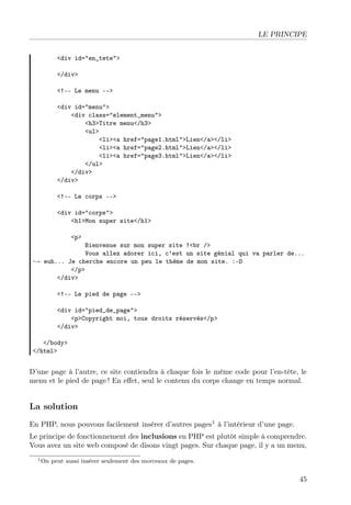 LE PRINCIPE
<div id="en_tete">
</div>
<!-- Le menu -->
<div id="menu">
<div class="element_menu">
<h3>Titre menu</h3>
<ul>
<li><a href="page1.html">Lien</a></li>
<li><a href="page2.html">Lien</a></li>
<li><a href="page3.html">Lien</a></li>
</ul>
</div>
</div>
<!-- Le corps -->
<div id="corps">
<h1>Mon super site</h1>
<p>

Bienvenue sur mon super site !<br />
Vous allez adorer ici, c’est un site génial qui va parler de...
→ euh... Je cherche encore un peu le thème de mon site. :-D
</p>
</div>
<!-- Le pied de page -->
<div id="pied_de_page">
<p>Copyright moi, tous droits réservés</p>
</div>
</body>
</html>

D’une page à l’autre, ce site contiendra à chaque fois le même code pour l’en-tête, le
menu et le pied de page ! En eﬀet, seul le contenu du corps change en temps normal.

La solution
En PHP, nous pouvons facilement insérer d’autres pages1 à l’intérieur d’une page.
Le principe de fonctionnement des inclusions en PHP est plutôt simple à comprendre.
Vous avez un site web composé de disons vingt pages. Sur chaque page, il y a un menu,
1 On

peut aussi insérer seulement des morceaux de pages.

45

 