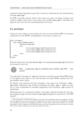 CHAPITRE 4. INCLURE DES PORTIONS DE PAGE
toujours le même. Pourquoi ne pas écrire ce menu (et seulement lui) une seule fois dans
une page menu.php ?
En PHP, vous allez pouvoir inclure votre menu sur toutes vos pages. Lorsque vous
voudrez modiﬁer votre menu, vous n’aurez qu’à modiﬁer menu.php et l’ensemble des
pages de votre site web sera automatiquement mis à jour !

La pratique
Comme je vous le disais, je vous propose de créer un nouveau ﬁchier PHP et d’y insérer
uniquement le code HTML correspondant à votre menu, comme ceci :
<div id="menu">
<div class="element_menu">
<h3>Titre menu</h3>
<ul>
<li><a href="page1.html">Lien</a></li>
<li><a href="page2.html">Lien</a></li>
<li><a href="page3.html">Lien</a></li>
</ul>
</div>
</div>

Faites de même pour une page entete.php et une page pied_de_page.php en fonction
des besoins de votre site.
Mais. . . la page menu.php ne contiendra pas le moindre code PHP. . . c’est
normal ?
Une page dont l’extension est .php peut très bien ne contenir aucune balise PHP (même
si c’est plutôt rare). Dans ce cas, cela redevient une page HTML classique qui n’est
pas modiﬁée avant l’envoi.
En théorie, vous pourriez très bien enregistrer votre page avec l’extension .html :
menu.html. Néanmoins, aﬁn d’éviter de mélanger des pages .php et .html sur votre
site, je vous recommande de travailler uniquement avec l’extension .php à partir de
maintenant.
Maintenant que vos « morceaux de pages » sont prêts, reprenez les pages de votre site,
par exemple la page d’accueil nommée index.php. Remplacez le menu par le code PHP
suivant2 :
2 Vous noterez que, contrairement à echo, j’ai ici placé des parenthèses autour des guillemets. Il faut
dire que echo était un peu une exception. Dorénavant vous verrez souvent des parenthèses. include
est en réalité une structure de langage particulière, comme echo, et peut donc s’utiliser avec ou sans
parenthèses. Pour le moment nous débutons, donc nous nous contenterons de faire comme cela sans
trop rentrer dans les détails pour ne pas nous brûler les ailes. ;-)

46

 