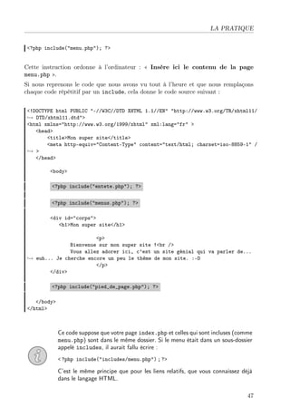 LA PRATIQUE
<?php include("menu.php"); ?>

Cette instruction ordonne à l’ordinateur : « Insère ici le contenu de la page
menu.php ».
Si nous reprenons le code que nous avons vu tout à l’heure et que nous remplaçons
chaque code répétitif par un include, cela donne le code source suivant :
<!DOCTYPE html PUBLIC "-//W3C//DTD XHTML 1.1//EN" "http://www.w3.org/TR/xhtml11/
→ DTD/xhtml11.dtd">
<html xmlns="http://www.w3.org/1999/xhtml" xml:lang="fr" >
<head>
<title>Mon super site</title>
<meta http-equiv="Content-Type" content="text/html; charset=iso-8859-1" /
→ >
</head>
<body>
<?php include("entete.php"); ?>
<?php include("menus.php"); ?>
<div id="corps">
<h1>Mon super site</h1>
<p>
Bienvenue sur mon super site !<br />
Vous allez adorer ici, c’est un site génial qui va parler de...
→ euh... Je cherche encore un peu le thème de mon site. :-D
</p>
</div>
<?php include("pied_de_page.php"); ?>
</body>
</html>

Ce code suppose que votre page index.php et celles qui sont incluses (comme
menu.php) sont dans le même dossier. Si le menu était dans un sous-dossier
appelé includes, il aurait fallu écrire :
< ?php include("includes/menu.php") ; ?>

C’est le même principe que pour les liens relatifs, que vous connaissez déjà
dans le langage HTML.
47

 